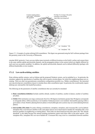 Counter-rotating planes                     Overlap of coverage at the poles
                            cause rapid ‘‘crossseam’’                   Interplane intersatellite
                            ISL handoffs                                links (ISLs) are turned off




                                                                                An ‘‘intraplane’’ ISL

                                                                                An ‘‘interplane’’ ISL

Figure 17.1: Example of a polar-orbiting LEO constellation. This ﬁgure was generated using the SaVi software package from
the geometry center at the University of Minnesota.


simulate MAC protocols. Users can now deﬁne many terminals at different locations on the Earth’s surface and connect them
to the same satellite uplink and downlink channels, and the propagation delays in the system (which are slightly different for
each user) are accurately modelled. In addition, the uplink and downlink channels can be deﬁned differently (perhaps with
different bandwidths or error models).



17.1.2 Low-earth-orbiting satellites

Polar orbiting satellite systems, such as Iridium and the proposed Teledesic system, can be modelled in ns. In particular, the
simulator supports the speciﬁcation of satellites that orbit in purely circular planes, for which the neighboring planes are co-
rotating. There are other non-geostationary constellation conﬁgurations possible (e.g., Walker constellations)– the interested
user may develop new constellation classes to simulate these other constellation types. In particular, this would mainly require
deﬁning new intersatellite link handoff procedures.

The following are the parameters of satellite constellations that can currently be simulated:


   • Basic constellation deﬁnition Includes satellite altitude, number of satellites, number of planes, number of satellites
     per plane.
   • Orbits Orbit inclination can range continuously from 0 to 180 degrees (inclination greater than 90 degrees corresponds
     to retrograde orbits). Orbit eccentricity is not modeled. Nodal precession is not modeled. Intersatellite spacing within a
     given plane is ﬁxed. Relative phasing between planes is ﬁxed (although some systems may not control phasing between
     planes).
   • Intersatellite (ISL) links For polar orbiting constellations, intraplane, interplane, and crossseam ISLs can be deﬁned.
     Intraplane ISLs exist between satellites in the same plane and are never deactivated or handed off. Interplane ISLs exist
     between satellites of neighboring co-rotating planes. These links are deactivated near the poles (above the “ISL latitude
     threshold” in the table) because the antenna pointing mechanism cannot track these links in the polar regions. Like
     intraplane ISLs, interplane ISLs are never handed off. Crossseam ISLs may exist in a constellation between satellites


                                                              173
 