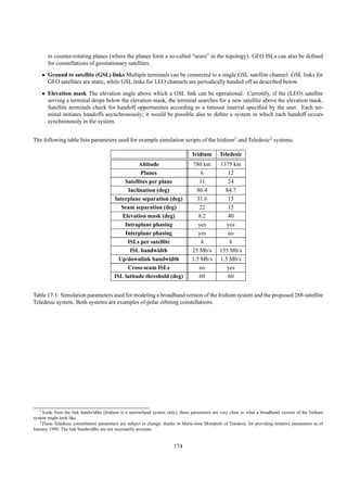 in counter-rotating planes (where the planes form a so-called “seam” in the topology). GEO ISLs can also be deﬁned
       for constellations of geostationary satellites.
    • Ground to satellite (GSL) links Multiple terminals can be connected to a single GSL satellite channel. GSL links for
      GEO satellites are static, while GSL links for LEO channels are periodically handed off as described below.

    • Elevation mask The elevation angle above which a GSL link can be operational. Currently, if the (LEO) satellite
      serving a terminal drops below the elevation mask, the terminal searches for a new satellite above the elevation mask.
      Satellite terminals check for handoff opportunities according to a timeout interval speciﬁed by the user. Each ter-
      minal initiates handoffs asynchronously; it would be possible also to deﬁne a system in which each handoff occurs
      synchronously in the system.


The following table lists parameters used for example simulation scripts of the Iridium1 and Teledesic2 systems.

                                                                                    Iridium       Teledesic
                                                    Altitude                        780 km        1375 km
                                                     Planes                            6             12
                                              Satellites per plane                    11             24
                                               Inclination (deg)                     86.4           84.7
                                          Interplane separation (deg)                31.6            15
                                             Seam separation (deg)                    22             15
                                             Elevation mask (deg)                     8.2            40
                                              Intraplane phasing                      yes            yes
                                              Interplane phasing                      yes            no
                                               ISLs per satellite                      4              8
                                                ISL bandwidth                      25 Mb/s        155 Mb/s
                                            Up/downlink bandwidth                  1.5 Mb/s       1.5 Mb/s
                                               Cross-seam ISLs                        no             yes
                                          ISL latitude threshold (deg)                60             60


Table 17.1: Simulation parameters used for modeling a broadband version of the Iridium system and the proposed 288-satellite
Teledesic system. Both systems are examples of polar orbiting constellations.




   1 Aside from the link bandwidths (Iridium is a narrowband system only), these parameters are very close to what a broadband version of the Iridium

system might look like.
   2 These Teledesic constellation parameters are subject to change; thanks to Marie-Jose Montpetit of Teledesic for providing tentative parameters as of

January 1999. The link bandwidths are not necessarily accurate.


                                                                          174
 