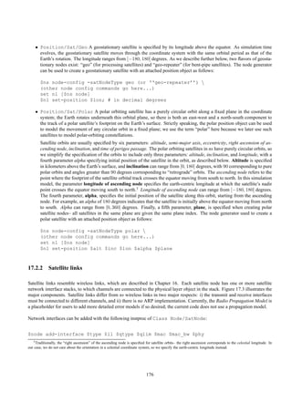 • Position/Sat/Geo A geostationary satellite is speciﬁed by its longitude above the equator. As simulation time
      evolves, the geostationary satellite moves through the coordinate system with the same orbital period as that of the
      Earth’s rotation. The longitude ranges from [−180, 180] degrees. As we describe further below, two ﬂavors of geosta-
      tionary nodes exist: “geo” (for processing satellites) and “geo-repeater” (for bent-pipe satellites). The node generator
      can be used to create a geostationary satellite with an attached position object as follows:

        $ns node-config -satNodeType geo (or ‘‘geo-repeater’’) 
        (other node config commands go here...)
        set n1 [$ns node]
        $n1 set-position $lon; # in decimal degrees

    • Position/Sat/Polar A polar orbiting satellite has a purely circular orbit along a ﬁxed plane in the coordinate
      system; the Earth rotates underneath this orbital plane, so there is both an east-west and a north-south component to
      the track of a polar satellite’s footprint on the Earth’s surface. Strictly speaking, the polar position object can be used
      to model the movement of any circular orbit in a ﬁxed plane; we use the term “polar” here because we later use such
      satellites to model polar-orbiting constellations.
        Satellite orbits are usually speciﬁed by six parameters: altitude, semi-major axis, eccentricity, right ascension of as-
        cending node, inclination, and time of perigee passage. The polar orbiting satellites in ns have purely circular orbits, so
        we simplify the speciﬁcation of the orbits to include only three parameters: altitude, inclination, and longitude, with a
        fourth parameter alpha specifying initial position of the satellite in the orbit, as described below. Altitude is speciﬁed
        in kilometers above the Earth’s surface, and inclination can range from [0, 180] degrees, with 90 corresponding to pure
        polar orbits and angles greater than 90 degrees corresponding to “retrograde” orbits. The ascending node refers to the
        point where the footprint of the satellite orbital track crosses the equator moving from south to north. In this simulation
        model, the parameter longitude of ascending node speciﬁes the earth-centric longitude at which the satellite’s nadir
        point crosses the equator moving south to north.3 Longitude of ascending node can range from [−180, 180] degrees.
        The fourth parameter, alpha, speciﬁes the initial position of the satellite along this orbit, starting from the ascending
        node. For example, an alpha of 180 degrees indicates that the satellite is initially above the equator moving from north
        to south. Alpha can range from [0, 360] degrees. Finally, a ﬁfth parameter, plane, is speciﬁed when creating polar
        satellite nodes– all satellites in the same plane are given the same plane index. The node generator used to create a
        polar satellite with an attached position object as follows:

        $ns node-config -satNodeType polar 
        (other node config commands go here...)
        set n1 [$ns node]
        $n1 set-position $alt $inc $lon $alpha $plane



17.2.2 Satellite links

Satellite links resemble wireless links, which are described in Chapter 16. Each satellite node has one or more satellite
network interface stacks, to which channels are connected to the physical layer object in the stack. Figure 17.3 illustrates the
major components. Satellite links differ from ns wireless links in two major respects: i) the transmit and receive interfaces
must be connected to different channels, and ii) there is no ARP implementation. Currently, the Radio Propagation Model is
a placeholder for users to add more detailed error models if so desired; the current code does not use a propagation model.

Network interfaces can be added with the following instproc of Class Node/SatNode:


$node add-interface $type $ll $qtype $qlim $mac $mac_bw $phy
   3 Traditionally, the “right ascension” of the ascending node is speciﬁed for satellite orbits– the right ascension corresponds to the celestial longitude. In

our case, we do not care about the orientation in a celestial coordinate system, so we specify the earth-centric longitude instead.




                                                                             176
 