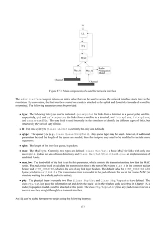 LL




                                                               IFq




                                                               MAC



                                                                                  Radio
                                                      Phy_tx         Phy_rx       Propagation
                                                                                  Model

                                    Channel
                                                                        Channel


                               Figure 17.3: Main components of a satellite network interface


The add-interface instproc returns an index value that can be used to access the network interface stack later in the
simulation. By convention, the ﬁrst interface created on a node is attached to the uplink and downlink channels of a satellite
or terminal. The following parameters must be provided:


   • type: The following link types can be indicated: geo or polar for links from a terminal to a geo or polar satellite,
     respectively, gsl and gsl-repeater for links from a satellite to a terminal, and intraplane, interplane,
     and crossseam ISLs. The type ﬁeld is used internally in the simulator to identify the different types of links, but
     structurally they are all very similar.
   • ll: The link layer type (class LL/Sat is currently the only one deﬁned).
   • qtype: The queue type (e.g., class Queue/DropTail). Any queue type may be used– however, if additional
     parameters beyond the length of the queue are needed, then this instproc may need to be modiﬁed to include more
     arguments.
   • qlim: The length of the interface queue, in packets.
   • mac: The MAC type. Currently, two types are deﬁned: class Mac/Sat– a basic MAC for links with only one
     receiver (i.e., it does not do collision detection), and Class Mac/Sat/UnslottedAloha– an implementation of
     unslotted Aloha.
   • mac_bw: The bandwidth of the link is set by this parameter, which controls the transmission time how fast the MAC
     sends. The packet size used to calculate the transmission time is the sum of the values size() in the common packet
     header and LINK_HDRSIZE, which is the size of any link layer headers. The default value for LINK_HDRSIZE is 16
     bytes (settable in satlink.h). The transmission time is encoded in the packet header for use at the receive MAC (to
     simulate waiting for a whole packet to arrive).
   • phy: The physical layer– currently two Phys (Class Phy/Sat and Class Phy/Repeater) are deﬁned. The
     class Phy/Sat just pass the information up and down the stack– as in the wireless code described in Chapter 16, a
     radio propagation model could be attached at this point. The class Phy/Repeater pipes any packets received on a
     receive interface straight through to a transmit interface.


An ISL can be added between two nodes using the following instproc:

                                                             177
 
