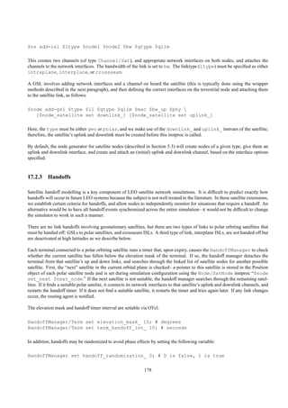 $ns add-isl $ltype $node1 $node2 $bw $qtype $qlim

This creates two channels (of type Channel/Sat), and appropriate network interfaces on both nodes, and attaches the
channels to the network interfaces. The bandwidth of the link is set to bw. The linktype (ltype) must be speciﬁed as either
intraplane, interplane, or crossseam.

A GSL involves adding network interfaces and a channel on board the satellite (this is typically done using the wrapper
methods described in the next paragraph), and then deﬁning the correct interfaces on the terrestrial node and attaching them
to the satellite link, as follows:

$node add-gsl $type $ll $qtype $qlim $mac $bw_up $phy 
   [$node_satellite set downlink_] [$node_satellite set uplink_]

Here, the type must be either geo or polar, and we make use of the downlink_ and uplink_ instvars of the satellite;
therefore, the satellite’s uplink and downlink must be created before this instproc is called.

By default, the node generator for satellite nodes (described in Section 5.3) will create nodes of a given type, give them an
uplink and downlink interface, and create and attach an (initial) uplink and downlink channel, based on the interface options
speciﬁed.


17.2.3 Handoffs

Satellite handoff modelling is a key component of LEO satellite network simulations. It is difﬁcult to predict exactly how
handoffs will occur in future LEO systems because the subject is not well treated in the literature. In these satellite extensions,
we establish certain criteria for handoffs, and allow nodes to independently monitor for situations that require a handoff. An
alternative would be to have all handoff events synchronized across the entire simulation– it would not be difﬁcult to change
the simulator to work in such a manner.

There are no link handoffs involving geostationary satellites, but there are two types of links to polar orbiting satellites that
must be handed off: GSLs to polar satellites, and crossseam ISLs. A third type of link, interplane ISLs, are not handed off but
are deactivated at high latitudes as we describe below.

Each terminal connected to a polar orbiting satellite runs a timer that, upon expiry, causes the HandoffManager to check
whether the current satellite has fallen below the elevation mask of the terminal. If so, the handoff manager detaches the
terminal from that satellite’s up and down links, and searches through the linked list of satellite nodes for another possible
satellite. First, the “next” satellite in the current orbital plane is checked– a pointer to this satellite is stored in the Position
object of each polar satellite node and is set during simulation conﬁguration using the Node/SatNode instproc “$node
set_next $next_node.” If the next satellite is not suitable, the handoff manager searches through the remaining satel-
lites. If it ﬁnds a suitable polar satelite, it connects its network interfaces to that satellite’s uplink and downlink channels, and
restarts the handoff timer. If it does not ﬁnd a suitable satellite, it restarts the timer and tries again later. If any link changes
occur, the routing agent is notiﬁed.

The elevation mask and handoff timer interval are settable via OTcl:

HandoffManager/Term set elevation_mask_ 10; # degrees
HandoffManager/Term set term_handoff_int_ 10; # seconds

In addition, handoffs may be randomized to avoid phase effects by setting the following variable:

HandoffManager set handoff_randomization_ 0; # 0 is false, 1 is true

                                                                178
 