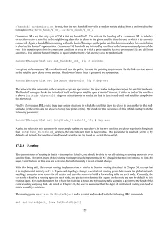 If handoff_randomization_ is true, then the next handoff interval is a random variate picked from a uniform distribu-
tion across (0.5 ∗ term_handof f _int_, 1.5 ∗ term_handof f _int_).

Crossseam ISLs are the only type of ISLs that are handed off. The criteria for handing off a crossseam ISL is whether
or not there exists a satellite in the neighboring plane that is closer to the given satellite than the one to which it is currently
connected. Again, a handoff timer running within the handoff manager on the polar satellite determines when the constellation
is checked for handoff opportunities. Crossseam ISL handoffs are initiated by satellites in the lower-numbered plane of the
two. It is therefore possible for a transient condition to arise in which a polar satellite has two crossseam ISLs (to different
satellites). The satellite handoff interval is again settable from OTcl and may also be randomized:

HandoffManager/Sat set sat_handoff_int_ 10; # seconds

Interplane and crossseam ISLs are deactivated near the poles, because the pointing requirements for the links are too severe
as the satellite draw close to one another. Shutdown of these links is governed by a parameter:

HandoffManager/Sat set latitude_threshold_ 70; # degrees

The values for this parameter in the example scripts are speculative; the exact value is dependent upon the satellite hardware.
The handoff manager checks the latitude of itself and its peer satellite upon a handoff timeout; if either or both of the satellites
is above latitude_threshold_ degrees latitude (north or south), the link is deactivated until both satellites drop below
this threshold.

Finally, if crossseam ISLs exist, there are certain situations in which the satellites draw too close to one another in the mid-
latitudes (if the orbits are not close to being pure polar orbits). We check for the occurence of this orbital overlap with the
following parameter:

HandoffManager/Sat set longitude_threshold_ 10; # degrees

Again, the values for this parameter in the example scripts are speculative. If the two satellites are closer together in longitude
than longitude_threshold_ degrees, the link between them is deactivated. This parameter is disabled (set to 0) by
default– all defaults for satellite-related bound variables can be found in ~ns/tcl/lib/ns-sat.tcl.



17.2.4 Routing

The current status of routing is that it is incomplete. Ideally, one should be able to run all existing ns routing protocols over
satellite links. However, many of the existing routing protocols implemented in OTcl require that the conventional ns links be
used. Contributions in this area are welcome, but unfortunately it is not a trivial change.

With that being said, the current routing implementation is similar to Session routing described in Chapter 30, except that
it is implemented entirely in C++. Upon each topology change, a centralized routing genie determines the global network
topology, computes new routes for all nodes, and uses the routes to build a forwarding table on each node. Currently, the
slot table is kept by a routing agent on each node, and packets not destined for agents on the node are sent by default to this
routing agent. For each destination for which the node has a route, the forwarding table contains a pointer to the head of the
corresponding outgoing link. As noted in Chapter 30, the user is cautioned that this type of centralized routing can lead to
minor causality violations.

The routing genie is a class SatRouteObject and is created and invoked with the following OTcl commands:

set satrouteobject_ [new SatRouteObject]

                                                               179
 