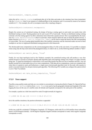 $satrouteobject_ compute_routes

where the call to compute_routes is performed after all of the links and nodes in the simulator have been instantiated.
Like the Scheduler, there is one instance of a SatRouteObject in the simulation, and it is accessed by means of an instance
variable in C++. For example, the call to recompute routes after a topology change is:

SatRouteObject::instance().recompute();

Despite the current use of centralized routing, the design of having a routing agent on each node was mainly done with
distributed routing in mind. Routing packets can be sent to port 255 of each node. The key to distributed routing working
correctly is for the routing agent to be able to determine from which link a packet arrived. This is accomplished by the inclu-
sion of a class NetworkInterface object in each link, which uniquely labels the link on which the packet arrived. A
helper function NsObject* intf_to_target(int label) can be used to return the head of the link corresponding
to a given label. The use of routing agents parallels that of the mobility extensions, and the interested reader can turn to those
examples to see how to implement distributed routing protocols in this framework.

The shortest-path route computations use the current propagation delay of a link as the cost metric. It is possible to compute
routes using only the hop count and not the propagation delays; in order to do so, set the following default variable to "false":

SatRouteObject set metric_delay_ "true"

Finally, for very large topologies (such as the Teledesic example), the centralized routing code will produce a very slow
runtime because it executes an all-pairs shortest path algorithm upon each topology change even if there is no data currently
being sent. To speed up simulations in which there is not much data transfer but there are lots of satellites and ISLs, one can
disable handoff-driven and enable data-driven route computations. With data-driven computations, routes are computed only
when there is a packet to send, and furthermore, a single-source shortest-path algorithm (only for the node with a packet to
send) is executed instead of an all-pairs shortest path algorithm. The following OTcl variable can conﬁgure this option (which
is set to "false" by default):

SatRouteObject set data_driven_computation_ "false"


17.2.5 Trace support

Traceﬁles using satellite nodes and links are very similar to conventional ns tracing described in Chapter 26. Special SatTrace
objects (class SatTrace derives from class Trace) are used to log the geographic latitude and longitude of the node
logging the trace (in the case of a satellite node, the latitude and longitude correspond to the nadir point of the satellite).

For example, a packet on a link from node 66 to node 26 might normally be logged as:

+ 1.0000 66 26 cbr 210 ------- 0 66.0 67.0 0 0

but in the satellite simulation, the position information is appended:

+ 1.0000 66 26 cbr 210 ------- 0 66.0 67.0 0 0 37.90 -122.30 48.90 -120.94

In this case, node 66 is at latitude 37.90 degrees, longitude -122.30 degrees, while node 26 is a LEO satellite whose subsatellite
point is at 48.90 degrees latitude, -120.94 degrees longitude (negative latitude corresponds to south, while negative longitude
corresponds to west).

                                                               180
 