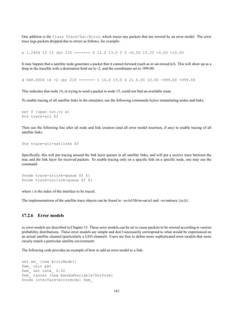 One addition is the Class Trace/Sat/Error, which traces any packets that are errored by an error model. The error
trace logs packets dropped due to errors as follows, for example:

e 1.2404 12 13 cbr 210 ------- 0 12.0 13.0 0 0 -0.00 10.20 -0.00 -10.00

It may happen that a satellite node generates a packet that it cannot forward (such as in sat-mixed.tcl). This will show up as a
drop in the traceﬁle with a destination ﬁeld set to -2, and the coordinates set to -999.00:

d 848.0000 14 -2 cbr 210 ------- 1 14.0 15.0 6 21 0.00 10.00 -999.00 -999.00

This indicates that node 14, in trying to send a packet to node 15, could not ﬁnd an available route.

To enable tracing of all satellite links in the simulator, use the following commands before instantiating nodes and links:

set f [open out.tr w]
$ns trace-all $f

Then use the following line after all node and link creation (and all error model insertion, if any) to enable tracing of all
satellite links:

$ns trace-all-satlinks $f

Speciﬁcally, this will put tracing around the link layer queues in all satellite links, and will put a receive trace between the
mac and the link layer for received packets. To enable tracing only on a speciﬁc link on a speciﬁc node, one may use the
command:

$node trace-inlink-queue $f $i
$node trace-outlink-queue $f $i

where i is the index of the interface to be traced.

The implementations of the satellite trace objects can be found in ~ns/tcl/lib/ns-sat.tcl and ~ns/sattrace.{cc,h}.



17.2.6 Error models

ns error models are described in Chapter 13. These error models can be set to cause packets to be errored according to various
probability distributions. These error models are simple and don’t necessarily correspond to what would be experienced on
an actual satellite channel (particularly a LEO channel). Users are free to deﬁne more sophisticated error models that more
closely match a particular satellite environment.

The following code provides an example of how to add an error model to a link:

set em_ [new ErrorModel]
$em_ unit pkt
$em_ set rate_ 0.02
$em_ ranvar [new RandomVariable/Uniform]
$node interface-errormodel $em_

                                                              181
 