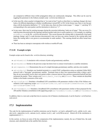 are computed at different times (while propagation delays are continuously changing). This effect can be seen by
      toggling this parameter in the Iridium example script ~ns/tcl/ex/sat-iridium.tcl.
    • In the trace ﬁle, when a packet is dropped due to “no route to host” (such as when there is a topology change), the trace
      looks a bit different depending on whether wiredRouting is turned OFF or ON. In the former case, there is one line per
      drop, with the destination labelled as “-2”. In the latter case, there are three events (enque “+”, deque “-”, and drop “d”)
      corresponding to the same packet, and the destination is shown as “-1”.
    • In rare cases, there may be warning messages during the execution indicating “node out of range.” This can occur if a
      node becomes disconnected in the topology and then another node tries to send a packet to it. For example, try enabling
      wiredRouting in the ﬁle ~ns/tcl/ex/sat-mixed.tcl. This occurs because the routing table is dynamically sized upon
      topology change, and if a node becomes disconnected it may not have any entries inserted in the routing table (and
      hence the routing table is not grown to accommodate its node number). This warning should not affect actual trace
      output.
    • There has been no attempt to interoperate with wireless or mobile-IP code.



17.2.10 Example scripts

Example scripts can be found in the ~ns/tcl/ex directory, including:


    • sat-mixed.tcl A simulation with a mixture of polar and geostationary satellites.
    • sat-wired.tcl Similar to the previous script, but shows how to connect wired nodes to a satellite simulation.
    • sat-repeater.tcl Demonstrates the use of a simple bent-pipe geostationary satellite, and also error models.
    • sat-aloha.tcl Simulates one hundred terminals in a mesh-VSAT conﬁguration using an unslotted Aloha MAC
      protocol with a “bent-pipe” geostationary satellite. Terminals listen to their own transmissions (after a delay), and if
      they do not successfully receive their own packet within a timeout interval, they perform exponential backoff and then
      retransmit the packet. Three variants exist: basic, basic_tracing, and poisson. These variants are described
      further in the header comments of the script.
    • sat-iridium.tcl Simulates a broadband LEO constellation with parameters similar to that of the Iridium con-
      stellation (with supporting scripts sat-iridium-links.tcl, sat-iridium-linkswithcross.tcl, and
      sat-iridium-nodes.tcl).
    • sat-teledesic.tcl Simulates a broadband LEO constellation with parameters similar to those proposed for the
      288 satellite Teledesic constellation (with supporting scripts sat-teledesic-links.tcl and sat-teledesic-nodes.t


In addition, there is a test suite script that tries to exercise a lot of features simultaneously, it can be found at ~ns/tcl/test/test-
suite-sat.tcl.



17.3 Implementation

The code for the implementation of satellite extensions can be found in ~ns/{sat.h, sathandoff.{cc,h}, satlink.{cc,h}, satn-
ode.{cc,h}, satposition.{cc,h}, satroute.{cc,h}, sattrace.{cc,h}}, and ~ns/tcl/lib/ns-sat.tcl. Almost all of the mechanism is
implemented in C++.

In this section, we focus on some of the key components of the implementation; namely, the use of linked lists, the node
structure, and a detailed look at the satellite link structure.


                                                                 183
 