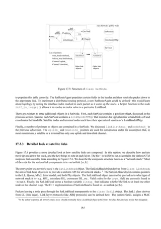 class SatNode : public Node
                                                                      port
                                                                    demux
                                                 addr                                       Src/Sink                 SatPosition
                                               demux         IP address
                                                                                  255
                                          entry_
                                                              defaulttarget_                RTagent                  LinkHandoffMgr


                                                                                                                     SatTrace

                                         List of pointers:
                                            node_head nodehead_                SatLinkHead
                                                                                               ...     SatLinkHead

                                            linklist_head linklisthead_
                                            Channel* uplink_
                                            Channel* downlink_
                                                                               Other link              Other link
                                                                               objects                 objects




                                                    Figure 17.5: Structure of class SatNode.


to populate this table correctly. The SatRouteAgent populates certain ﬁelds in the header and then sends the packet down to
the approprate link. To implement a distributed routing protocol, a new SatRouteAgent could be deﬁned– this would learn
about topology by noting the interface index marked in each packet as it came up the stack– a helper function in the node
intf_to_target() allows it to resolve an index value to a particular LinkHead.

There are pointers to three additional objects in a SatNode. First, each SatNode contains a position object, discussed in the
previous section. Second, each SatNode contains a LinkHandoffMgr that monitors for opportunities to hand links off and
coordinates the handoffs. Satellite nodes and terminal nodes each have their specialized version of a LinkHandoffMgr.

Finally, a number of pointers to objects are contained in a SatNode. We discussed linklisthead_ and nodehead_ in
the previous subsection. The uplink_ and downlink_ pointers are used for convenience under the assumption that, in
most simulations, a satellite or a terminal has only one uplink and downlink channel.



17.3.3 Detailed look at satellite links

Figure 17.6 provides a more detailed look at how satellite links are composed. In this section, we describe how packets
move up and down the stack, and the key things to note at each layer. The ﬁle ~ns/tcl/lib/ns-sat.tcl contains the various OTcl
instprocs that assemble links according to Figure 17.6. We describe the composite structure herein as a “network stack.” Most
of the code for the various link components is in ~ns/satlink.{cc,h}.

The entry point to a network stack is the SatLinkHead object. The SatLinkHead object derives from Class LinkHead;
the aim of link head objects is to provide a uniform API for all network stacks. 4 The SatLinkHead object contains pointers
to the LL, Queue, MAC, Error model, and both Phy objects. The SatLinkHead object can also be queried as to what type of
network stack it is– e.g., GSL, interplane ISL, crossseam ISL, etc.. Valid codes for the type_ ﬁeld are currently found in
~ns/sat.h. Finally, the SatLinkHead stores a boolean variable linkup_ that indicates whether the link to at least one other
node on the channel is up. The C++ implementation of SatLinkHead is found in ~ns/satlink.{cc,h}.

Packets leaving a node pass through the SatLinkHead transparently to the class SatLL object. The SatLL class derives
from LL (link layer). Link layer protocols (like ARQ protocols) can be deﬁned here. The current SatLL assigns a MAC
  4 In   the author’s opinion, all network stacks in ns should eventually have a LinkHead object at the front– the class SatLinkHead would then disappear.


                                                                                     185
 