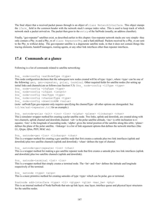 The ﬁnal object that a received packet passes through is an object of class NetworkInterface. This object stamps
the iface_ ﬁeld in the common header with the network stack’s unique index value. This is used to keep track of which
network stack a packet arrived on. The packet then goes to the entry of the SatNode (usually, an address classiﬁer).

Finally, “geo-repeater” satellites exist, as described earlier in this chapter. Geo-repeater network stacks are very simple– they
only contain a Phy_tx and a Phy_rx of class RepeaterPhy, and a SatLinkHead. Packets received by a Phy_rx are sent
to the Phy_tx without delay. The geo-repeater satellite is a degenerate satellite node, in that it does not contain things like
tracing elements, handoff managers, routing agents, or any other link interfaces other than repeater interfaces.



17.4 Commands at a glance

Following is a list of commands related to satellite networking:


$ns_ node-config -satNodeType <type>
This node conﬁguration declares that the subsequent new nodes created will be of type <type>, where <type> can be one of
the following: geo, geo-repeater, polar, terminal. Other required ﬁelds for satellite nodes (for setting up
initial links and channels) are as follows (see Section 5.3): $ns_ node-config -llType <type>
$ns_ node-config -ifqType <type>
$ns_ node-config -ifqLen <length>
$ns_ node-config -macType <type>
$ns_ node-config -channelType <type>
$ns_ node-config -downlinkBW <value>
(note– satNodeType geo-repeater only requires specifying the channelType– all other options are disregarded. See
tcl/ex/sat-repeater.tcl for an example.)

$ns_ satnode-polar <alt> <inc> <lon> <alpha> <plane> <linkargs> <chan>
This a simulator wrapper method for creating a polar satellite node. Two links, uplink and downlink, are created along with
two channels, uplink channel and downlink channel. <alt> is the polar satellite altitude, <inc> is orbit inclination w.r.t
equator, <lon> is the longitude of ascending node, <alpha> gives the initial position of the satellite along this orbit, <plane>
deﬁnes the plane of the polar satellite. <linkargs> is a list of link argument options that deﬁnes the network interface (like
LL, Qtype, Qlim, PHY, MAC etc).

$ns_ satnode-geo <lon> <linkargs> <chan>
This is a wrapper method for creating a geo satellite node that ﬁrst creates a satnode plus two link interfaces (uplink and
downlink) plus two satellite channels (uplink and downlink). <chan> deﬁnes the type of channel.

$ns_ satnode-geo-repeater <lon> <chan>
This is a wrapper method for making a geo satellite repeater node that ﬁrst creates a satnode plus two link interfaces (uplink
and downlink) plus two satellite channels (uplink and downlink).

$ns_ satnode-terminal <lat> <lon>
This is a wrapper method that simply creates a terminal node. The <lat> and <lon> deﬁnes the latitude and longitude
respectively of the terminal.

$ns_ satnode <type> <args>
This is a more primitive method for creating satnodes of type <type> which can be polar, geo or terminal.

$satnode add-interface <type> <ll> <qtype> <qlim> <mac_bw> <phy>
This is an internal method of Node/SatNode that sets up link layer, mac layer, interface queue and physical layer structures
for the satellite nodes.



                                                              187
 