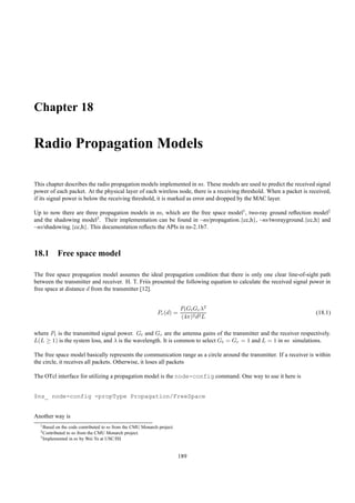 Chapter 18

Radio Propagation Models

This chapter describes the radio propagation models implemented in ns. These models are used to predict the received signal
power of each packet. At the physical layer of each wireless node, there is a receiving threshold. When a packet is received,
if its signal power is below the receiving threshold, it is marked as error and dropped by the MAC layer.

Up to now there are three propagation models in ns, which are the free space model1 , two-ray ground reﬂection model2
and the shadowing model3 . Their implementation can be found in ~ns/propagation.{cc,h}, ~ns/tworayground.{cc,h} and
~ns/shadowing.{cc,h}. This documentation reﬂects the APIs in ns-2.1b7.



18.1 Free space model

The free space propagation model assumes the ideal propagation condition that there is only one clear line-of-sight path
between the transmitter and receiver. H. T. Friis presented the following equation to calculate the received signal power in
free space at distance d from the transmitter [12].


                                                                       Pt Gt Gr λ2
                                                           Pr (d) =                                                   (18.1)
                                                                       (4π)2 d2 L

where Pt is the transmitted signal power. Gt and Gr are the antenna gains of the transmitter and the receiver respectively.
L(L ≥ 1) is the system loss, and λ is the wavelength. It is common to select Gt = Gr = 1 and L = 1 in ns simulations.

The free space model basically represents the communication range as a circle around the transmitter. If a receiver is within
the circle, it receives all packets. Otherwise, it loses all packets

The OTcl interface for utilizing a propagation model is the node-config command. One way to use it here is


$ns_ node-config -propType Propagation/FreeSpace


Another way is
  1 Basedon the code contributed to ns from the CMU Monarch project.
  2 Contributedto ns from the CMU Monarch project.
  3 Implemented in ns by Wei Ye at USC/ISI




                                                                       189
 