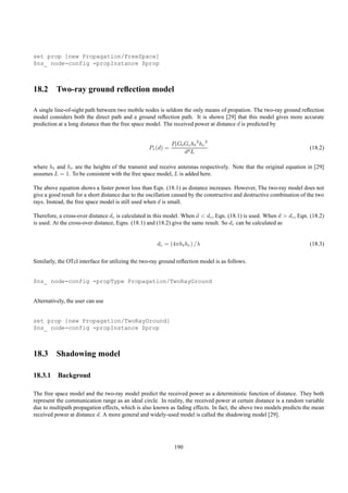 set prop [new Propagation/FreeSpace]
$ns_ node-config -propInstance $prop



18.2 Two-ray ground reﬂection model

A single line-of-sight path between two mobile nodes is seldom the only means of propation. The two-ray ground reﬂection
model considers both the direct path and a ground reﬂection path. It is shown [29] that this model gives more accurate
prediction at a long distance than the free space model. The received power at distance d is predicted by


                                                             Pt Gt Gr ht 2 hr 2
                                                  Pr (d) =                                                               (18.2)
                                                                   d4 L

where ht and hr are the heights of the transmit and receive antennas respectively. Note that the original equation in [29]
assumes L = 1. To be consistent with the free space model, L is added here.

The above equation shows a faster power loss than Eqn. (18.1) as distance increases. However, The two-ray model does not
give a good result for a short distance due to the oscillation caused by the constructive and destructive combination of the two
rays. Instead, the free space model is still used when d is small.

Therefore, a cross-over distance dc is calculated in this model. When d < dc , Eqn. (18.1) is used. When d > dc , Eqn. (18.2)
is used. At the cross-over distance, Eqns. (18.1) and (18.2) give the same result. So dc can be calculated as


                                                      dc = (4πht hr ) /λ                                                 (18.3)

Similarly, the OTcl interface for utilizing the two-ray ground reﬂection model is as follows.


$ns_ node-config -propType Propagation/TwoRayGround


Alternatively, the user can use


set prop [new Propagation/TwoRayGround]
$ns_ node-config -propInstance $prop



18.3 Shadowing model

18.3.1 Backgroud

The free space model and the two-ray model predict the received power as a deterministic function of distance. They both
represent the communication range as an ideal circle. In reality, the received power at certain distance is a random variable
due to multipath propagation effects, which is also known as fading effects. In fact, the above two models predicts the mean
received power at distance d. A more general and widely-used model is called the shadowing model [29].




                                                              190
 