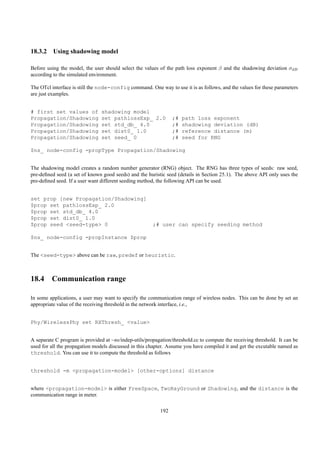 18.3.2 Using shadowing model

Before using the model, the user should select the values of the path loss exponent β and the shadowing deviation σdB
according to the simulated environment.

The OTcl interface is still the node-config command. One way to use it is as follows, and the values for these parameters
are just examples.


# first set values of           shadowing model
Propagation/Shadowing           set pathlossExp_ 2.0             ;#   path loss exponent
Propagation/Shadowing           set std_db_ 4.0                  ;#   shadowing deviation (dB)
Propagation/Shadowing           set dist0_ 1.0                   ;#   reference distance (m)
Propagation/Shadowing           set seed_ 0                      ;#   seed for RNG

$ns_ node-config -propType Propagation/Shadowing


The shadowing model creates a random number generator (RNG) object. The RNG has three types of seeds: raw seed,
pre-deﬁned seed (a set of known good seeds) and the huristic seed (details in Section 25.1). The above API only uses the
pre-deﬁned seed. If a user want different seeding method, the following API can be used.


set prop [new Propagation/Shadowing]
$prop set pathlossExp_ 2.0
$prop set std_db_ 4.0
$prop set dist0_ 1.0
$prop seed <seed-type> 0                               ;# user can specify seeding method

$ns_ node-config -propInstance $prop


The <seed-type> above can be raw, predef or heuristic.



18.4 Communication range

In some applications, a user may want to specify the communication range of wireless nodes. This can be done by set an
appropriate value of the receiving threshold in the network interface, i.e.,


Phy/WirelessPhy set RXThresh_ <value>


A separate C program is provided at ~ns/indep-utils/propagation/threshold.cc to compute the receiving threshold. It can be
used for all the propagation models discussed in this chapter. Assume you have compiled it and get the excutable named as
threshold. You can use it to compute the threshold as follows


threshold -m <propagation-model> [other-options] distance


where <propagation-model> is either FreeSpace, TwoRayGround or Shadowing, and the distance is the
communication range in meter.

                                                           192
 