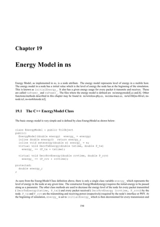 Chapter 19

Energy Model in ns

Energy Model, as implemented in ns, is a node attribute. The energy model represents level of energy in a mobile host.
The energy model in a node has a initial value which is the level of energy the node has at the beginning of the simulation.
This is known as initialEnergy_. It also has a given energy usage for every packet it transmits and receives. These
are called txPower_ and rxPower_. The ﬁles where the energy model is deﬁned are ns/energymodel[.cc and.h]. Other
functions/methods described in this chapter may be found in ns/wireless-phy.cc, ns/cmu-trace.cc, ns/tcl/lib[ns-lib.tcl, ns-
node.tcl, ns-mobilenode.tcl].



19.1 The C++ EnergyModel Class

The basic energy model is very simple and is deﬁned by class EnergyModel as shown below:


class EnergyModel : public TclObject
public:
  EnergyModel(double energy) energy_ = energy;
  inline double energy() return energy_;
  inline void setenergy(double e) energy_ = e;
  virtual void DecrTxEnergy(double txtime, double P_tx)
    energy_ -= (P_tx * txtime);

  virtual void DecrRcvEnergy(double rcvtime, double P_rcv)
    energy_ -= (P_rcv * rcvtime);

protected:
  double energy_;
;


As seen from the EnergyModel Class deﬁnition above, there is only a single class variable energy_ which represents the
level of energy in the node at any given time. The constructor EnergyModel(energy) requires the initial-energy to be passed
along as a parameter. The other class methods are used to decrease the energy level of the node for every packet transmitted
( DecrTxEnergy(txtime, P_tx)) and every packet received ( DecrRcvEnergy (rcvtime, P_rcv)) by the
node. P_tx and P_rcv are the transmitting and receiving power (respectively) required by the node’s interface or PHY. At
the beginning of simulation, energy_ is set to initialEnergy_ which is then decremented for every transmission and


                                                            194
 