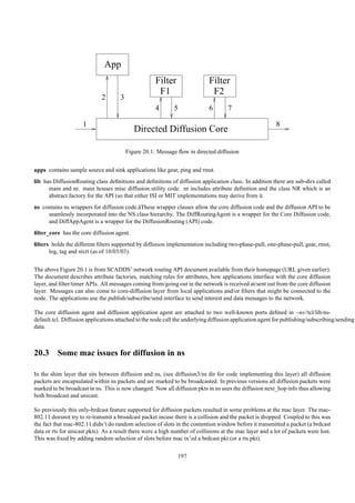 App
                                                     Filter                 Filter
                                                      F1                     F2
                             2       3
                                                     4       5              6       7

                     1                                                                                    8
                                            Directed Diffusion Core

                                         Figure 20.1: Message ﬂow in directed diffusion


apps contains sample source and sink applications like gear, ping and rmst.
lib has DiffusionRouting class deﬁnitions and deﬁnitions of diffusion application class. In addition there are sub-dirs called
      main and nr. main houses misc diffusion utility code. nr includes attribute deﬁnition and the class NR which is an
      abstract factory for the API (so that either ISI or MIT implementations may derive from it.
ns contains ns wrappers for diffusion code.˘ These wrapper classes allow the core diffusion code and the diffusion API to be
                                           a
     seamlessly incorporated into the NS class hierarchy. The DiffRoutingAgent is a wrapper for the Core Diffusion code,
     and DiffAppAgent is a wrapper for the DiffusionRouting (API) code.
ﬁlter_core has the core diffusion agent.
ﬁlters holds the different ﬁlters supported by diffusion implementation including two-phase-pull, one-phase-pull, gear, rmst,
      log, tag and srcrt (as of 10/03/03).


The above Figure 20.1 is from SCADDS’ network routing API document available from their homepage (URL given earlier).
The document describes attribute factories, matching rules for attributes, how applications interface with the core diffusion
layer, and ﬁlter/timer APIs. All messages coming from/going out in the network is received at/sent out from the core diffusion
layer. Messages can also come to core-diffusion layer from local applications and/or ﬁlters that might be connected to the
node. The applications use the publish/subscribe/send interface to send interest and data messages to the network.

The core diffusion agent and diffusion application agent are attached to two well-known ports deﬁned in ~ns//tcl/lib/ns-
default.tcl. Diffusion applications attached to the node call the underlying diffusion application agent for publishing/subscribing/sending
data.



20.3 Some mac issues for diffusion in ns

In the shim layer that sits between diffusion and ns, (see diffusion3/ns dir for code implementing this layer) all diffusion
packets are encapsulated within ns packets and are marked to be broadcasted. In previous versions all diffusion packets were
marked to be broadcast in ns. This is now changed. Now all diffusion pkts in ns uses the diffusion next_hop info thus allowing
both broadcast and unicast.

So previously this only-brdcast feature supported for diffusion packets resulted in some problems at the mac layer. The mac-
802.11 doesnot try to re-transmit a broadcast packet incase there is a collision and the packet is dropped. Coupled to this was
the fact that mac-802.11 didn’t do random selection of slots in the contention window before it transmitted a packet (a brdcast
data or rts for unicast pkts). As a result there were a high number of collisions at the mac layer and a lot of packets were lost.
This was ﬁxed by adding random selection of slots before mac tx’ed a brdcast pkt (or a rts pkt).

                                                               197
 