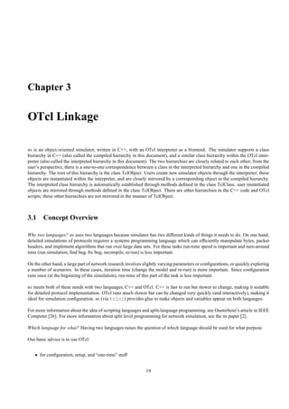 Chapter 3

OTcl Linkage

ns is an object oriented simulator, written in C++, with an OTcl interpreter as a frontend. The simulator supports a class
hierarchy in C++ (also called the compiled hierarchy in this document), and a similar class hierarchy within the OTcl inter-
preter (also called the interpreted hierarchy in this document). The two hierarchies are closely related to each other; from the
user’s perspective, there is a one-to-one correspondence between a class in the interpreted hierarchy and one in the compiled
hierarchy. The root of this hierarchy is the class TclObject. Users create new simulator objects through the interpreter; these
objects are instantiated within the interpreter, and are closely mirrored by a corresponding object in the compiled hierarchy.
The interpreted class hierarchy is automatically established through methods deﬁned in the class TclClass. user instantiated
objects are mirrored through methods deﬁned in the class TclObject. There are other hierarchies in the C++ code and OTcl
scripts; these other hierarchies are not mirrored in the manner of TclObject.



3.1 Concept Overview

Why two languages? ns uses two languages because simulator has two different kinds of things it needs to do. On one hand,
detailed simulations of protocols requires a systems programming language which can efﬁciently manipulate bytes, packet
headers, and implement algorithms that run over large data sets. For these tasks run-time speed is important and turn-around
time (run simulation, ﬁnd bug, ﬁx bug, recompile, re-run) is less important.

On the other hand, a large part of network research involves slightly varying parameters or conﬁgurations, or quickly exploring
a number of scenarios. In these cases, iteration time (change the model and re-run) is more important. Since conﬁguration
runs once (at the beginning of the simulation), run-time of this part of the task is less important.

ns meets both of these needs with two languages, C++ and OTcl. C++ is fast to run but slower to change, making it suitable
for detailed protocol implementation. OTcl runs much slower but can be changed very quickly (and interactively), making it
ideal for simulation conﬁguration. ns (via tclcl) provides glue to make objects and variables appear on both langauges.

For more information about the idea of scripting languages and split-language programming, see Ousterhout’s article in IEEE
Computer [26]. For more information about split level programming for network simulation, see the ns paper [2].

Which language for what? Having two languages raises the question of which language should be used for what purpose.

Our basic advice is to use OTcl:


   • for conﬁguration, setup, and “one-time” stuff


                                                              19
 