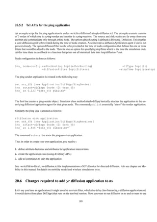 20.5.2 Tcl APIs for the ping application

An example script for the ping application is under ~ns/tcl/ex/diffusion3/simple-diffusion.tcl. The example scenario consists
of 3 nodes of which one is a ping-sender and another is a ping-receiver. The source and sink nodes are far away from one
another and communicate only through a third node. The option adhocRouting is deﬁned as Directed_Diffusion. This enables
a core-diffusion agent to be created during the time of node creation. Also it creates a diffusionApplication agent if one is not
present already. The option diffusionFilter needs to be provided at the time of node conﬁguration that deﬁnes the one or more
ﬁlters that would be added to the node. There is also an option for specifying stopTime which is the time the simulation ends.
At this time there is a callback to a function that prints out all statistical data into /tmp/diffusion-*.out.

Node conﬁguration is done as follows:

$ns_ node-config -adhocRouting $opt(adhocRouting)                                                        -llType $opt(ll)
                 -diffusionFilter $opt(filters)                                                        -stopTime $opt(prestop)

The ping sender application is created in the following way:

set src_(0) [new Application/DiffApp/PingSender]
$ns_ attach-diffapp $node_(0) $src_(0)
$ns_ at 0.123 "$src_(0) publish"



The ﬁrst line creates a ping-sender object. Simulator class method attach-diffapp basically attaches the application to the un-
derlying diffusionApplication agent for that given node. The command publish essentially “starts” the sender application.

Similarly the ping sink is created as follows:

#Diffusion sink application
set snk_(0) [new Application/DiffApp/PingReceiver]
$ns_ attach-diffapp $node_(2) $snk_(0)
$ns_ at 1.456 "$snk_(0) subscribe"

The command subscribe starts the ping-receiver application.

Thus in order to create your own application, you need to :

1. deﬁne attribute-factories and attributes for application interest/data.
2. create the application class (using dr-library APIs)
3. add tcl commands to start the application

See ~ns/tcl/lib/ns-lib.tcl, ns-diffusion.tcl for implementations of OTcl hooks for directed diffusion. Alo see chapter on Mo-
bility in this manual for details on mobility model and wireless simulations in ns.



20.6 Changes required to add yr diffusion application to ns

Let’s say you have an application (it might even be a certain ﬁlter, which also is by class hierarchy, a diffusion application and
it would derive from class DiffApp) that runs on the test-bed version. Now you want to run diffusion on ns and so want to use

                                                               199
 