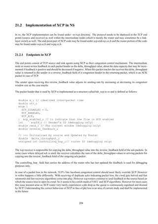 21.2 Implementation of XCP in NS

In ns, the XCP implementation can be found under ~ns/xcp directory. The protocol needs to be deployed in the TCP end
points (source and receiver) as well within the intermediate nodes which is mostly the router and may sometimes be a link-
layer switch as well. The end-point part of XCP code may be found under xcp-end-sys.cc,h and the router portion of the code
may be found under xcp.cc,h and xcpq.cc,h.



21.2.1 Endpoints in XCP

The end points consist of TCP source and sink agents using XCP as their congestion control mechanism. The intermediate
node or router writes feedback in each packet header as the delta_throughput value, about the data capacity that may be incre-
mented if feedback is positive and should be decreased if negative. When this packet reaches the receiver this delta_throughput
value is returned to the sender in a reverse_feedback ﬁeld of a congestion header in the returning packet, which is an ACK
packet in case of TCP.

The sender upon receiving this reverse_feedback value adjusts its sending rate by increasing or decreasing its congestion
window size as the case maybe.

The packet header that is used by XCP is implemented as a structure called hdr_xcp in ns and is deﬁned as follows:


   double x_; // idealized inter-packet time
   double rtt_;
   enum {
     XCP_DISABLED = 0,
     XCP_ENABLED,
     XCP_ACK,
   } xcp_enabled_; // to indicate that the flow is XCP enabled
   int     xcpId_; // Sender’s ID (debugging only)
   double cwnd_; // The current window (debugging only)
   double reverse_feedback_;

   // --- Initialized by source and Updated by Router
   double delta_throughput_;
   unsigned int controlling_hop_;// router ID (debugging only)


The xcp receiver is responsible for copying the delta_throughput value into the reverse_feedback ﬁeld of the ack packets. In
some cases where delayed ack is used, the receiver calculates the sum of the delta_throughput values in arriving packets for
copying into the reverse_feedback ﬁeld of the outgoing ack packet.

The controlling_hop_ ﬁeld that carries the address of the router who has last updated the feedback is used for debugging
purposes only.

In case of a packet loss in the network, TCP’s Van Jacobson congestion control should most likely override XCP. However
in nsthis happens a little differently. With receiving of duplicate acks indicating packet loss, the cwnd gets halved and fast
retransmit and fast recovery algorithms come into play. However xcp routers continue to send feedback to the source based on
which the source tries to open its cwnd. So it seems to be a mish-mash of VJCC and XCP algorithms. However for most cases
this issue doesnot arise as XCP router very rarely experiences a pkt drop as the queue is continuously regulated and drained
by XCP. Understanding the correct behaviour of XCP in face of pkt loss is an area of current study and shall be implemented
in the future.



                                                             204
 