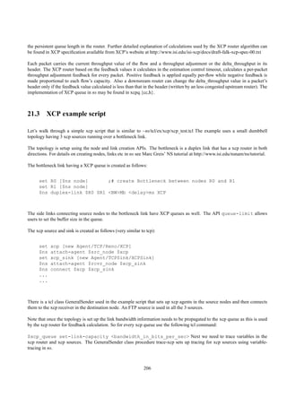 the persistent queue length in the router. Further detailed explanation of calculations used by the XCP router algorithm can
be found in XCP speciﬁcation available from XCP’s website at http://www.isi.edu/isi-xcp/docs/draft-falk-xcp-spec-00.txt

Each packet carries the current throughput value of the ﬂow and a throughput adjustment or the delta_throughput in its
header. The XCP router based on the feedback values it calculates in the estimation control timeout, calculates a per-packet
throughput adjustment feedback for every packet. Positive feedback is applied equally per-ﬂow while negative feedback is
made proportional to each ﬂow’s capacity. Also a downsream router can change the delta_throughput value in a packet’s
header only if the feedback value calculated is less than that in the header (written by an less congested upstream router). The
implementation of XCP queue in ns may be found in xcpq.{cc,h}.



21.3 XCP example script

Let’s walk through a simple xcp script that is similar to ~ns/tcl/ex/xcp/xcp_test.tcl The example uses a small dumbbell
topology having 3 xcp sources running over a bottleneck link.

The topology is setup using the node and link creation APIs. The bottleneck is a duplex link that has a xcp router in both
directions. For details on creating nodes, links etc in ns see Marc Greis’ NS tutorial at http://www.isi.edu/nsnam/ns/tutorial.

The bottleneck link having a XCP queue is created as follows:


      set R0 [$ns node]       ;# create Bottleneck between nodes R0 and R1
      set R1 [$ns node]
      $ns duplex-link $R0 $R1 <BW>Mb <delay>ms XCP



The side links connecting source nodes to the bottleneck link have XCP queues as well. The API queue-limit allows
users to set the buffer size in the queue.

The xcp source and sink is created as follows (very similar to tcp):


      set   xcp [new Agent/TCP/Reno/XCP]
      $ns   attach-agent $src_node $xcp
      set   xcp_sink [new Agent/TCPSink/XCPSink]
      $ns   attach-agent $rcvr_node $xcp_sink
      $ns   connect $xcp $xcp_sink
      ...
      ...



There is a tcl class GeneralSender used in the example script that sets up xcp agents in the source nodes and then connects
them to the xcp receiver in the destination node. An FTP source is used in all the 3 sources.

Note that once the topology is set up the link bandwidth information needs to be propagated to the xcp queue as this is used
by the xcp router for feedback calculation. So for every xcp queue use the following tcl command:

$xcp_queue set-link-capacity <bandwidth_in_bits_per_sec> Next we need to trace variables in the
xcp router and xcp sources. The GeneralSender class procedure trace-xcp sets up tracing for xcp sources using variable-
tracing in ns.



                                                              206
 