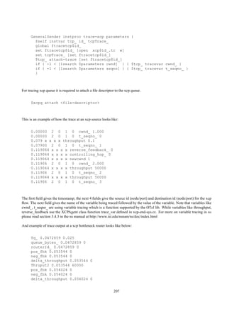 GeneralSender instproc trace-xcp parameters {
        $self instvar tcp_ id_ tcpTrace_
        global ftracetcp$id_
        set ftracetcp$id_ [open xcp$id_.tr w]
        set tcpTrace_ [set ftracetcp$id_]
        $tcp_ attach-trace [set ftracetcp$id_]
        if { -1 < [lsearch $parameters cwnd] } { $tcp_ tracevar cwnd_ }
        if { -1 < [lsearch $parameters seqno] } { $tcp_ tracevar t_seqno_ }
        }



For tracing xcp queue it is required to attach a ﬁle descriptor to the xcp queue.


      $xcpq attach <file-descriptor>



This is an example of how the trace at an xcp source looks like:


      0.00000 2 0 1 0 cwnd_ 1.000
      0.00000 2 0 1 0 t_seqno_ 0
      0.079 x x x x throughput 0.1
      0.07900 2 0 1 0 t_seqno_ 1
      0.119064 x x x x reverse_feedback_ 0
      0.119064 x x x x controlling_hop_ 0
      0.119064 x x x x newcwnd 1
      0.11906 2 0 1 0 cwnd_ 2.000
      0.119064 x x x x throughput 50000
      0.11906 2 0 1 0 t_seqno_ 2
      0.119064 x x x x throughput 50000
      0.11906 2 0 1 0 t_seqno_ 3



The ﬁrst ﬁeld gives the timestamp; the next 4 ﬁelds give the source id (node/port) and destination id (node/port) for the xcp
ﬂow. The next ﬁeld gives the name of the variable being traced followed by the value of the variable. Note that variables like
cwnd_, t_seqno_ are using variable tracing which is a function supported by the OTcl lib. While variables like throughput,
reverse_feedback use the XCPAgent class function trace_var deﬁned in xcp-end-sys.cc. For more on variable tracing in ns
please read section 3.4.3 in the ns manual at http://www.isi.edu/nsnam/ns/doc/index.html

And example of trace output at a xcp bottleneck router looks like below:


      Tq_ 0.0472859 0.025
      queue_bytes_ 0.0472859 0
      routerId_ 0.0472859 0
      pos_fbk 0.053544 0
      neg_fbk 0.053544 0
      delta_throughput 0.053544 0
      Thruput2 0.053544 60000
      pos_fbk 0.054024 0
      neg_fbk 0.054024 0
      delta_throughput 0.054024 0


                                                              207
 