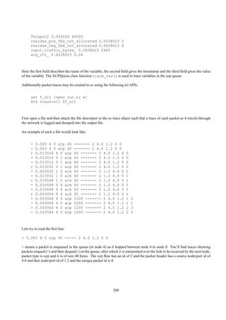 Thruput2 0.054024 60000
      residue_pos_fbk_not_allocated 0.0638023 0
      residue_neg_fbk_not_allocated 0.0638023 0
      input_traffic_bytes_ 0.0638023 2480
      avg_rtt_ 0.0638023 0.04



Here the ﬁrst ﬁeld describes the name of the variable, the second ﬁeld gives the timestamp and the third ﬁeld gives the value
of the variable. The XCPQueue class function trace_var() is used to trace variables in the xcp queue.

Additionally packet traces may be created in ns using the following tcl APIs:


      set f_all [open out.tr w]
      $ns trace-all $f_all



First open a ﬁle and then attach the ﬁle descriptor to the ns trace object such that a trace of each packet as it travels through
the network is logged and dumped into the output ﬁle.

An example of such a ﬁle would look like:


      +   0.003 4 0 xcp 40         ------- 2 4.0 1.2 0 0
      -   0.003 4 0 xcp 40         ------- 2 4.0 1.2 0 0
      r   0.013016 4 0 xcp         40 ------- 2 4.0 1.2 0              0
      +   0.013016 0 1 xcp         40 ------- 2 4.0 1.2 0              0
      -   0.013016 0 1 xcp         40 ------- 2 4.0 1.2 0              0
      r   0.023032 0 1 xcp         40 ------- 2 4.0 1.2 0              0
      +   0.023032 1 0 ack         40 ------- 2 1.2 4.0 0              1
      -   0.023032 1 0 ack         40 ------- 2 1.2 4.0 0              1
      r   0.033048 1 0 ack         40 ------- 2 1.2 4.0 0              1
      +   0.033048 0 4 ack         40 ------- 2 1.2 4.0 0              1
      -   0.033048 0 4 ack         40 ------- 2 1.2 4.0 0              1
      r   0.043064 0 4 ack         40 ------- 2 1.2 4.0 0              1
      +   0.043064 4 0 xcp         1200 ------- 2 4.0 1.2              1   2
      -   0.043064 4 0 xcp         1200 ------- 2 4.0 1.2              1   2
      +   0.043064 4 0 xcp         1200 ------- 2 4.0 1.2              2   3
      -   0.043544 4 0 xcp         1200 ------- 2 4.0 1.2              2   3



Lets try to read the ﬁrst line:

+ 0.003 4 0 xcp 40 ----- 2 4.0 1.2 0 0

+ means a packet is enqueued in the queue (in node 4) as it hopped between node 4 to node 0. You’ll ﬁnd traces showing
packets enqued (+) and then dequed (-) at the queue, after which it is transmitted over the link to be received by the next node.
packet type is xcp and it is of size 40 bytes. The xcp ﬂow has an id of 2 and the packet header has a source node/port id of
4.0 and dest node/port id of 1.2 and the unique packet id is 0.




                                                              208
 