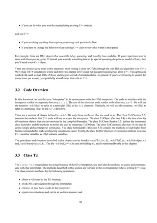 • if you can do what you want by manipulating existing C++ objects


and use C++:


   • if you are doing anything that requires processing each packet of a ﬂow
   • if you have to change the behavior of an existing C++ class in ways that weren’t anticipated


For example, links are OTcl objects that assemble delay, queueing, and possibly loss modules. If your experiment can be
done with those pieces, great. If instead you want do something fancier (a special queueing dicipline or model of loss), then
you’ll need a new C++ object.

There are certainly grey areas in this spectrum: most routing is done in OTcl (although the core Dijkstra algorithm is in C++).
We’ve had HTTP simulations where each ﬂow was started in OTcl and per-packet processing was all in C++. This approache
worked OK until we had 100s of ﬂows starting per second of simulated time. In general, if you’re ever having to invoke Tcl
many times per second, you problably should move that code to C++.



3.2 Code Overview

In this document, we use the term “interpreter” to be synonymous with the OTcl interpreter. The code to interface with the
interpreter resides in a separate directory, tclcl. The rest of the simulator code resides in the directory, ns-2. We will use
the notation ~tclcl/ ﬁle to refer to a particular ﬁle in the Tcl directory. Similarly, we will use the notation, ~ns/ ﬁle to
refer to a particular ﬁle in the ns-2 directory.

There are a number of classes deﬁned in ~tclcl/. We only focus on the six that are used in ns: The Class Tcl (Section 3.3)
contains the methods that C++ code will use to access the interpreter. The class TclObject (Section 3.4) is the base class for
all simulator objects that are also mirrored in the compiled hierarchy. The class TclClass (Section 3.5) deﬁnes the interpreted
class hierarchy, and the methods to permit the user to instantiate TclObjects. The class TclCommand (Section 3.6) is used to
deﬁne simple global interpreter commands. The class EmbeddedTcl (Section 3.7) contains the methods to load higher level
builtin commands that make conﬁguring simulations easier. Finally, the class InstVar (Section 3.8) contains methods to access
C++ member variables as OTcl instance variables.

The procedures and functions described in this chapter can be found in ~tclcl/Tcl.{cc, h}, ~tclcl/Tcl2.cc, ~tclcl/tcl-object.tcl,
and, ~tclcl/tracedvar.{cc, h}. The ﬁle ~tclcl/tcl2c++.c is used in building ns, and is mentioned brieﬂy in this chapter.



3.3 Class Tcl

The class Tcl encapsulates the actual instance of the OTcl interpreter, and provides the methods to access and communi-
cate with that interpreter. The methods described in this section are relevant to the ns programmer who is writing C++ code.
The class provides methods for the following operations:


   • obtain a reference to the Tcl instance;
   • invoke OTcl procedures through the interpreter;
   • retrieve, or pass back results to the interpreter;
   • report error situations and exit in an uniform manner; and


                                                               20
 