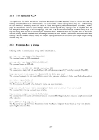 21.4 Test-suites for XCP

The xcp test-suite uses 3 tests. The ﬁrst one is similar to the one we discussed in the earlier section. It consists of a dumb-bell
topology where 3 xcp ﬂows share a bottleneck link. The second test has a similar topology having 3 xcp and 1 tcp ﬂow sharing
the same bottleneck. And ﬁnally the last test is built on Dina Katabi’s parking-lot experiment referred in her SIGCOMM’02
paper. It is a downsized version of Dina’s example. The test uses a 9-hop link string topology. It has 10 long XCP ﬂows that
ﬂow through the entire length of the chain topology. Then it has 10 XCP ﬂows that run through each hop, starting at (n-1)th
hop and ending at nth hop and so on creating the intermittent ﬂows. And ﬁnally there are long XCP ﬂows in the reverse
direction, starting from the last (10th) node and ending in the ﬁrst (1st) node. There is a bottleneck at the middle of the chain
topology. Thus the third test employs a large and complex topology and shows the utilization, queue length and packet drop
values at every link.



21.5 Commands at a glance

Following is a list of commands used for xcp related simulation in ns.


set xcp_src [new Agent/TCP/Reno/XCP]
This command creates an XCP source agent.

set xcp_dst [new Agent/TCPSink/XCPSink]
This command creates an XCP sink.

$ns duplex-link $R0 $R1 <BW>Mb <delay>ms XCP
This code creates a duplex link with speciﬁed bandwidth and link delay using an XCP router between node R0 and R1.

$xcp_queue set-link-capacity <bandwidth_in_bits_per_sec>
This command propagates the link bandwidth information to the xcp queue which uses it for the router feedback calculation.

set tfile [open tfile w]
$xcp_queue attach $tfile
This Tcl command allows a ﬁle to be attached for tracing xcp queue parameters.

$xcp_src attach-trace <file-descriptor> $xcp_src tracevar <var-to-traced>
This command allows the xcp sources to trace variables.

$queue queue-sample-everyrtt $rtt_value
This command allows the user to set rtt interval values at which variables like packet_drops and queue lengths are measured
at the xcp queue.

Queue/XCP set tcp_xcp_on_ 1
This ﬂag lets tcp and xcp ﬂows to use the same xcp router. This ﬂag is a temporary ﬁx and should go away when dynamic
queue weights come into effect.




                                                               209
 