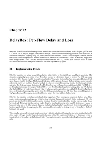 Chapter 22

DelayBox: Per-Flow Delay and Loss

DelayBox is an ns node that should be placed in between the source and destination nodes. With Delaybox, packets from
a TCP ﬂow can be delayed, dropped, and/or forced through a bottleneck link before being passed on to the next node. A
distribution can be used to specify delay, loss, and/or bottleneck link speed for a source - destination pair. Each ﬂow between
that source - destination pair draws from the distribution to determine its characteristics. Delays in DelayBox are per-ﬂow,
rather than per-packet. Since DelayBox distinguishes between ﬂows, the fid_ variable (ﬂow identiﬁer) should be set for
each ﬂow in the simulation. DelayBox can be used with both Tcp and FullTcp agents.



22.1 Implementation Details

DelayBox maintains two tables: a rule table and a ﬂow table. Entries in the rule table are added by the user in the OTcl
simulation script and give an outline of how ﬂows from a source to a destination should be treated. The ﬁelds are source,
destination, delay Random Variable (in ms), loss rate Random Variable (in fraction of packets dropped), and bottleneck link
speed Random Variable (in Mbps). The bottleneck link speed ﬁeld is optional. Entries in the ﬂow table are created internally
and specify exactly how each ﬂow should be handled. Its values are obtained by sampling from the distributions given in the
rule table. The ﬁelds are source, destination, ﬂow ID, delay, loss, and bottleneck link speed (if applicable). Full-TCP ﬂows
are deﬁned as beginning at the receipt of the ﬁrst SYN of a new ﬂow ID and ending after the sending of the ﬁrst FIN. Packets
after the ﬁrst FIN are forwarded immediately (<i>i.e.</i>, they are neither delayed nor dropped by DelayBox). For TcpAgent,
ﬂows are deﬁned as beginning at the receipt of the ﬁrst 40 byte packet of a new ﬂow ID. Since there are no FIN packets in
TcpAgent, TcpAgent ﬂows are never considered ﬁnished nor are they removed from the ﬂow table.

DelayBox also maintains a set of queues to handle delaying packets. There is one queue per entry in the ﬂow table. These
queues are implemented as delta queues, in that the time to transfer the packet is kept only for the head packet. All other
packets are stored with the difference between the time they should be transferred and the time the previous packet should
be transferred. The actual time the previous packet should be transferred is stored in the variable deltasum_, named so
because it is the sum of all delta values in the queue (including the head packet’s transfer time). If the bottleneck link speed
has been speciﬁed for the ﬂow, a processing delay is computed for each packet by dividing the size of the packet by the ﬂow’s
bottleneck link speed.

When a packet is received, its transfer time (current time + delay) is calculated. (This transfer time is the time that the ﬁrst bit
of the packet will begin transfer. Packets that wait in the queue behind this packet must be delayed by the amount of time to
transfer all bits of the packet over the bottleneck link.) There are two scenarios to consider in deciding how to set the packet’s
delta:




                                                                210
 