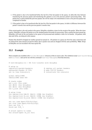 1. If the packet is due to be transferred before the last bit of the last packet in the queue, its delta (the time between
      transferring the previous packet and transferring this packet) is set to the previous packet’s processing delay. This
      packet has to queue behind the previous packet, but will be ready to be transmitted as soon as the previous packet has
      completed its transfer.
   2. If the packet is due to be transferred after the last bit of the last packet in the queue, its delta is difference between this
      packet’s transfer time and the previous packet’s transfer time.


If the current packet is the only packet in the queue, DelayBox schedules a timer for the receipt of the packet. When this timer
expires, DelayBox will pass the packet on to the standard packet forwarder for processing. Once a packet has been passed up,
DelayBox will look for the next packet in the queue to be processed and schedule a timer for its transfer. All packets, both
data and ACKs, are delayed in this manner.

Packets that should be dropped are neither queued nor passed on. All packets in a queue are from the same connection and
are delayed the same amount (except for delays due to packet size) and are dropped with the same probability. Note: Drops
at DelayBox are not recorded in the trace-queue ﬁle.



22.2 Example

More examples are available in the tcl/ex/delaybox/ directory of the ns source code. The validation script test-suite-delay
is in tcl/test/ and can be run with the command test-all-delaybox from that directory.


# test-delaybox.tcl - NS file transfer with DelayBox

# setup ns
remove-all-packet-headers;                                  # removes all packet headers
add-packet-header IP TCP;                                   # adds TCP/IP headers
set ns [new Simulator];                                     # instantiate the simulator

global defaultRNG
$defaultRNG seed 999

# create nodes
set n_src [$ns node]
set db(0) [$ns DelayBox]
set db(1) [$ns DelayBox]
set n_sink [$ns node]

# setup links
$ns duplex-link $db(0) $db(1) 100Mb 1ms DropTail
$ns duplex-link $n_src $db(0) 100Mb 1ms DropTail
$ns duplex-link $n_sink $db(1) 100Mb 1ms DropTail

set src [new Agent/TCP/FullTcp]
set sink [new Agent/TCP/FullTcp]
$src set fid_ 1
$sink set fid_ 1

# attach agents to nodes
$ns attach-agent $n_src $src


                                                                211
 