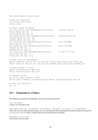 $ns attach-agent $n_sink $sink

# make the connection
$ns connect $src $sink
$sink listen

# create random variables
set recvr_delay [new RandomVariable/Uniform];                             # delay 1-20 ms
$recvr_delay set min_ 1
$recvr_delay set max_ 20
set sender_delay [new RandomVariable/Uniform];                            # delay 20-100 ms
$sender_delay set min_ 20
$sender_delay set max_ 100
set recvr_bw [new RandomVariable/Constant];                               # bw 100 Mbps
$recvr_bw set val_ 100
set sender_bw [new RandomVariable/Uniform];                               # bw 1-20 Mbps
$sender_bw set min_ 1
$sender_bw set max_ 20
set loss_rate [new RandomVariable/Uniform];                               # loss 0-1% loss
$loss_rate set min_ 0
$loss_rate set max_ 0.01

# setup rules for DelayBoxes
$db(0) add-rule [$n_src id] [$n_sink id] $recvr_delay $loss_rate $recvr_bw
$db(1) add-rule [$n_src id] [$n_sink id] $sender_delay $loss_rate $sender_bw

# output delays to files
$db(0) set-delay-file "db0.out"
$db(1) set-delay-file "db1.out"

# schedule traffic
$ns at 0.5 "$src advance 10000"
$ns at 1000.0 "$db(0) close-delay-file; $db(1) close-delay-file; exit 0"

# start the simulation
$ns run



22.3 Commands at a Glance

The following commands on the DelayBox class can be accessed from OTcl:

[$ns DelayBox]
Creates a new DelayBox node.

$delaybox add-rule <srcNodeID> <dstNodeID> <delayRV> [<lossRV>] [<linkSpeedRV>]
Add a rule to the rule table, specifying delay, loss rate, and bottleneck link speed RandomVariables for packets ﬂowing from
srcNode to dstNode. Delay is required, but loss rate and link speed are optional.

$delaybox list-rules
List all rules in the rule table




                                                            212
 