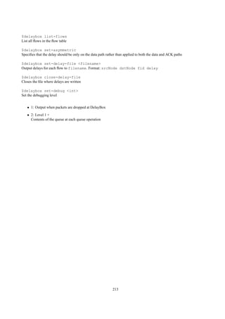$delaybox list-flows
List all ﬂows in the ﬂow table

$delaybox set-asymmetric
Speciﬁes that the delay should be only on the data path rather than applied to both the data and ACK paths

$delaybox set-delay-file <filename>
Output delays for each ﬂow to filename. Format: srcNode dstNode fid delay

$delaybox close-delay-file
Closes the ﬁle where delays are written

$delaybox set-debug <int>
Set the debugging level


   • 1: Output when packets are dropped at DelayBox
   • 2: Level 1 +
     Contents of the queue at each queue operation




                                                            213
 