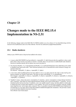 Chapter 23

Changes made to the IEEE 802.15.4
Implementation in NS-2.31

In the following, changes made to the IEEE 802.15.4 WPAN module in as of ns release 2.31 are described along with the
reasons for the modiﬁcations and a list of ﬁles affected. This ﬁle was authored by Iyappan Ramachandran.



23.1 Radio shutdown

Ability to put a WPAN node to sleep has been added in this release.



   1. A macro called SHUTDOWN has been deﬁned in ./wpan/p802_15_4def.h that provides the capability to shut a node
      down when it does not have any packet to transmit. Currently, there is no provision to enable/disable radio shutdown
      from the tcl interface directly, but an indirect way exists (see point 4).
   2. Two functions Phy802_15_4::wakeupNode() and Phy802_15_4::putNodeToSleep() have been added that can be called
      to shutdown and wake up the radio. These functions primarily serve to decrement the correct amount of energy con-
      sumed in sleep state.
      File affected: ./wpan/p802_15_4phy.cc, ./wpan/p802_15_4phy.h
   3. A new timer called macWakeupTimer has been added to serve as an alarm clock for the node to wake itself up (for
      beacon reception, etc.) before it shuts down. The timer on expiry calls Phy802_15_4::wakeupNode().
      Files changed: ./wpan/p802_15_4mac.cc, ./wpan/p802_15_4mac.h, ./wpan/p802_15_4timer.cc, ./wpan/p802_15_4timer.h,
      ./wpan/p802_15_4csmaca.h
   4. Variables P_sleep_ (sleep state power consumption), P_transition_ (power consumption in sleep-wakeup transition)
      and T_transition_ (time taken for sleep-wakeup transition) already exist in mac/wireless-phy.h. T_transition_ was not
      initialized earlier and now has been. In addition, a new vew variable named T_sleep_ has been added to wireless-phy
      to indicate the time at which radio shutdown is to be enabled. This can be set from the tcl interface using the variable
      name sleepTime (see ./tcl/ex/wpan_demo_sleep.tcl). Thus, it is possible to keep the SHUTDOWN macro #deﬁned, but
      set sleepTime to a very large value to keep radio shutdown disabled throughout the simulations. This provides a means
      to turn on/off radio shutdown from the tcl interface.
      Files affected: mac/wireless-phy.h




                                                            214
 