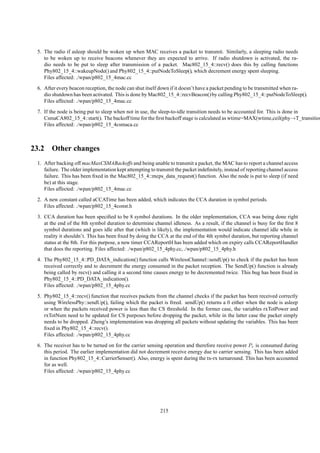 5. The radio if asleep should be woken up when MAC receives a packet to transmit. Similarly, a sleeping radio needs
    to be woken up to receive beacons whenever they are expected to arrive. If radio shutdown is activated, the ra-
    dio needs to be put to sleep after transmission of a packet. Mac802_15_4::recv() does this by calling functions
    Phy802_15_4::wakeupNode() and Phy802_15_4::putNodeToSleep(), which decrement energy spent sleeping.
    Files affected: ./wpan/p802_15_4mac.cc
 6. After every beacon reception, the node can shut itself down if it doesn’t have a packet pending to be transmitted when ra-
    dio shutdown has been activated. This is done by Mac802_15_4::recvBeacon() by calling Phy802_15_4::putNodeToSleep().
    Files affected: ./wpan/p802_15_4mac.cc
 7. If the node is being put to sleep when not in use, the sleep-to-idle transition needs to be accounted for. This is done in
    CsmaCA802_15_4::start(). The backoff time for the ﬁrst backoff stage is calculated as wtime=MAX(wtime,ceil(phy→T_transition
    Files affected: ./wpan/p802_15_4csmaca.cc



23.2 Other changes
 1. After backing off macMaxCSMABackoffs and being unable to transmit a packet, the MAC has to report a channel access
    failure. The older implementation kept attempting to transmit the packet indeﬁnitely, instead of reporting channel access
    failure. This has been ﬁxed in the Mac802_15_4::mcps_data_request() function. Also the node is put to sleep (if need
    be) at this stage.
    Files affected: ./wpan/p802_15_4mac.cc
 2. A new constant called aCCATime has been added, which indicates the CCA duration in symbol periods.
    Files affected: ./wpan/p802_15_4const.h
 3. CCA duration has been speciﬁed to be 8 symbol durations. In the older implementation, CCA was being done right
    at the end of the 8th symbol duration to determine channel idleness. As a result, if the channel is busy for the ﬁrst 8
    symbol durations and goes idle after that (which is likely), the implementation would indicate channel idle while in
    reality it shouldn’t. This has been ﬁxed by doing the CCA at the end of the 4th symbol duration, but reporting channel
    status at the 8th. For this purpose, a new timer CCAReportH has been added which on expiry calls CCAReportHandler
    that does the reporting. Files affected: ./wpan/p802_15_4phy.cc, ./wpan/p802_15_4phy.h
 4. The Phy802_15_4::PD_DATA_indication() function calls WirelessChannel::sendUp() to check if the packet has been
    received correctly and to decrement the energy consumed in the packet reception. The SendUp() function is already
    being called by recv() and calling it a second time causes energy to be decremented twice. This bug has been ﬁxed in
    Phy802_15_4::PD_DATA_indication().
    Files affected: ./wpan/p802_15_4phy.cc
 5. Phy802_15_4::recv() function that receives packets from the channel checks if the packet has been received correctly
    using WirelessPhy::sendUp(), failing which the packet is freed. sendUp() returns a 0 either when the node is asleep
    or when the packets received power is less than the CS threshold. In the former case, the variables rxTotPower and
    rxTotNum need to be updated for CS purposes before dropping the packet, while in the latter case the packet simply
    needs to be dropped. Zheng’s implementation was dropping all packets without updating the variables. This has been
    ﬁxed in Phy802_15_4::recv().
    Files affected: ./wpan/p802_15_4phy.cc
 6. The receiver has to be turned on for the carrier sensing operation and therefore receive power Pr is consumed during
    this period. The earlier implementation did not decrement receive energy due to carrier sensing. This has been added
    in function Phy802_15_4::CarrierSenser(). Also, energy is spent during the tx-rx turnaround. This has been accounted
    for as well.
    Files affected: ./wpan/p802_15_4phy.cc




                                                           215
 