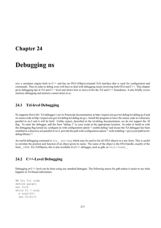 Chapter 24

Debugging ns

nsis a simulator engine built in C++ and has an OTcl (Object-oriented Tcl) interface that is used for conﬁguration and
commands. Thus in order to debug nswe will have to deal with debugging issues involving both OTcl and C++. This chapter
gives debugging tips at Tcl and C++ level and shows how to move to-fro the Tcl and C++ boundaries. It also brieﬂy covers
memory debugging and memory conservation in ns.



24.1 Tcl-level Debugging

Ns supports Don Libs’ Tcl debugger ( see its Postscript documentation at http://expect.nist.gov/tcl-debug/tcl-debug.ps.Z and
its source code at http://expect.nist.gov/tcl-debug/tcl-debug.tar.gz ). Install the program or leave the source code in a directory
parallel to ns-2 and it will be built. Unlike expect, described in the tcl-debug documentation, we do not support the -D
ﬂag. To enter the debugger, add the lines "debug 1" to your script at the appropriate location. In order to build ns with
the debugging ﬂag turned on, conﬁgure ns with conﬁguration option "–enable-debug" and incase the Tcl debugger has been
installed in a directory not parallel to ns-2, provide the path with conﬁguration option "–with-tcldebug=<give/your/path/to/tcl-
debug/library>".

An useful debugging command is $ns_ gen-map which may be used to list all OTcl objects in a raw form. This is useful
to correlate the position and function of an object given its name. The name of the object is the OTcl handle, usually of the
form _o###. For TclObjects, this is also available in a C++ debugger, such as gdb, as this->name_.



24.2 C++-Level Debugging

Debugging at C++ level can be done using any standard debugger. The following macro for gdb makes it easier to see what
happens in Tcl-based subroutines:


## for Tcl code
define pargvc
set $i=0
while $i < argc
  p argv[$i]
  set $i=$i+1


                                                               217
 