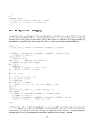 end
end
document pargvc
Print out argc argv[i]’s common in Tcl code.
(presumes that argc and argv are defined)
end



24.3 Mixing Tcl and C debugging

It is a painful reality that when looking at the Tcl code and debugging Tcl level stuff, one wants to get at the C-level classes, and
vice versa. This is a smallish hint on how one can make that task easier. If you are running ns through gdb, then the following
incantation (shown below) gets you access to the Tcl debugger. Notes on how you can then use this debugger and what you
can do with it are documented earlier in this chapter and at this URL (http://expect.nist.gov/tcl-debug/tcl-debug.ps.Z).

(gdb) run
Starting program: /nfs/prot/kannan/PhD/simulators/ns/ns-2/ns
...

Breakpoint 1, AddressClassifier::AddressClassifier (this=0x12fbd8)
     at classifier-addr.cc:47
(gdb) p this->name_
$1 = 0x2711e8 "_o73"
(gdb) call Tcl::instance().eval("debug 1")
15: lappend auto_path $dbg_library
dbg15.3> w
*0: application
  15: lappend auto_path /usr/local/lib/dbg
dbg15.4> Simulator info instances
_o1
dbg15.5> _o1 now
0
dbg15.6> # and other fun stuff
dbg15.7> _o73 info class
Classifier/Addr
dbg15.8> _o73 info vars
slots_ shift_ off_ip_ offset_ off_flags_ mask_ off_cmn_
dbg15.9> c
(gdb) w
Ambiguous command "w": while, whatis, where, watch.
(gdb) where
#0 AddressClassifier::AddressClassifier (this=0x12fbd8)
     at classifier-addr.cc:47
#1 0x5c68 in AddressClassifierClass::create (this=0x10d6c8, argc=4,
     argv=0xefffcdc0) at classifier-addr.cc:63
...
(gdb)

In a like manner, if you have started ns through gdb, then you can always get gdb’s attention by sending an interrupt, usually
a <Ctrl-c> on berkeloidrones. However, note that these do tamper with the stack frame, and on occasion, may (sometimes
can (and rarely, does)) screw up the stack so that, you may not be in a position to resume execution. To its credit, gdb appears
to be smart enough to warn you about such instances when you should tread softly, and carry a big stick.

                                                                218
 