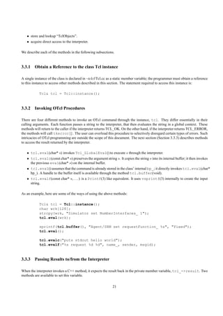 • store and lookup “TclObjects”.
   • acquire direct access to the interpreter.

We describe each of the methods in the following subsections.


3.3.1 Obtain a Reference to the class Tcl instance

A single instance of the class is declared in ~tclcl/Tcl.cc as a static member variable; the programmer must obtain a reference
to this instance to access other methods described in this section. The statement required to access this instance is:

            Tcl& tcl = Tcl::instance();


3.3.2 Invoking OTcl Procedures

There are four different methods to invoke an OTcl command through the instance, tcl. They differ essentially in their
calling arguments. Each function passes a string to the interpreter, that then evaluates the string in a global context. These
methods will return to the caller if the interpreter returns TCL_OK. On the other hand, if the interpreter returns TCL_ERROR,
the methods will call tkerror{}. The user can overload this procedure to selectively disregard certain types of errors. Such
intricacies of OTcl programming are outside the scope of this document. The next section (Section 3.3.3) describes methods
to access the result returned by the interpreter.

   • tcl.eval(char* s) invokes Tcl_GlobalEval() to execute s through the interpreter.
   • tcl.evalc(const char* s) preserves the argument string s. It copies the string s into its internal buffer; it then invokes
     the previous eval(char* s) on the internal buffer.
   • tcl.eval() assumes that the command is already stored in the class’ internal bp_; it directly invokes tcl.eval(char*
     bp_). A handle to the buffer itself is available through the method tcl.buffer(void).
   • tcl.evalf(const char* s, . . . ) is a Printf(3) like equivalent. It uses vsprintf(3) internally to create the input
     string.

As an example, here are some of the ways of using the above methods:

            Tcl& tcl = Tcl::instance();
            char wrk[128];
            strcpy(wrk, "Simulator set NumberInterfaces_ 1");
            tcl.eval(wrk);

            sprintf(tcl.buffer(), "Agent/SRM set requestFunction_ %s", "Fixed");
            tcl.eval();

            tcl.evalc("puts stdout hello world");
            tcl.evalf("%s request %d %d", name_, sender, msgid);


3.3.3 Passing Results to/from the Interpreter

When the interpreter invokes a C++ method, it expects the result back in the private member variable, tcl_->result. Two
methods are available to set this variable.

                                                              21
 
