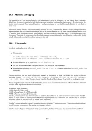 24.4 Memory Debugging

The ﬁrst thing to do if you run out of memory is to make sure you can use all the memory on your system. Some systems by
default limit the memory available for individual programs to something less than all available memory. To relax this, use the
limit or ulimit command. These are shell functions—see the manual page for your shell for details. Limit is for csh, ulimit is
for sh/bash.

Simulations of large networks can consume a lot of memory. Ns-2.0b17 supports Gray Watson’s dmalloc library (see its web
documentation at http://www.letters.com/dmalloc/ and get the source code from ftp://ftp.letters.com/src/dmalloc/dmalloc.tar.gz
). To add it, install it on your system or leave its source in a directory parallel to ns-2 and specify –with-dmalloc when con-
ﬁguring ns. Then build all components of ns for which you want memory information with debugging symbols (this should
include at least ns-2, possibly tclcl and otcl and maybe also tcl).



24.4.1 Using dmalloc

In order to use dmalloc do the following:


   • Deﬁne an alias

      for csh: alias dmalloc ’eval ‘dmalloc -C !*‘’,
      for bash: function dmalloc { eval ‘command dmalloc -b $*‘ }%$

   • Next turn debugging on by typing dmalloc -l logfile low
   • Run your program (which was conﬁgured and built with dmalloc as described above).
   • Interpret logﬁle by running dmalloc_summarize ns <logfile. (You need to download dmalloc_summarize
     separately.)


On some platforms you may need to link things statically to get dmalloc to work. On Solaris this is done by linking
with these options: "-Xlinker -B -Xlinker -static libraries -Xlinker -B -Xlinker -dynamic
-ldl -lX11 -lXext". (You’ll need to change Makeﬁle. Thanks to Haobo Yu and Doug Smith for working this out.)

We can interpret a sample summary produced from this process on ns-2/tcl/ex/newmcast/cmcast-100.tcl with an exit statement
after the 200’th duplex-link-of-interefaces statement:

Ns allocates 6MB of memory.
1MB is due to TclObject::bind
900KB is StringCreate, all in 32-byte chunks
700KB is NewVar, mostly in 24-byte chunks
Dmalloc_summarize must map function names to and from their addresses. It often can’t resolve addresses for shared li-
braries, so if you see lots of memory allocated by things beginning with “ra=”, that’s what it is. The best way to avoid this
problem is to build ns statically (if not all, then as much as possible).

Dmalloc’s memory allocation scheme is somewhat expensive, plus there’s bookkeeping costs. Programs linked against dmal-
loc will consume more memory than against most standard mallocs.

Dmalloc can also diagnose other memory errors (duplicate frees, buffer overruns, etc.). See its documentation for details.




                                                             219
 