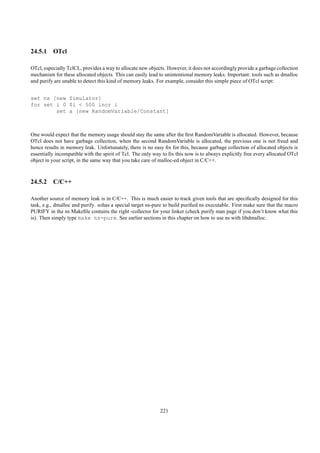 24.5.1 OTcl

OTcl, especially TclCL, provides a way to allocate new objects. However, it does not accordingly provide a garbage collection
mechanism for these allocated objects. This can easily lead to unintentional memory leaks. Important: tools such as dmalloc
and purify are unable to detect this kind of memory leaks. For example, consider this simple piece of OTcl script:


set ns [new Simulator]
for set i 0 $i < 500 incr i
        set a [new RandomVariable/Constant]



One would expect that the memory usage should stay the same after the ﬁrst RandomVariable is allocated. However, because
OTcl does not have garbage collection, when the second RandomVariable is allocated, the previous one is not freed and
hence results in memory leak. Unfortunately, there is no easy ﬁx for this, because garbage collection of allocated objects is
essentially incompatible with the spirit of Tcl. The only way to ﬁx this now is to always explicitly free every allocated OTcl
object in your script, in the same way that you take care of malloc-ed object in C/C++.



24.5.2 C/C++

Another source of memory leak is in C/C++. This is much easier to track given tools that are speciﬁcally designed for this
task, e.g., dmalloc and purify. nshas a special target ns-pure to build puriﬁed ns executable. First make sure that the macro
PURIFY in the ns Makeﬁle contains the right -collector for your linker (check purify man page if you don’t know what this
is). Then simply type make ns-pure. See earlier sections in this chapter on how to use ns with libdmalloc.




                                                             221
 