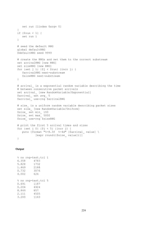 set run [lindex $argv 0]
 }
 if {$run < 1} {
    set run 1
 }

 # seed the default RNG
 global defaultRNG
 $defaultRNG seed 9999

 # create the RNGs and set them to the correct substream
 set arrivalRNG [new RNG]
 set sizeRNG [new RNG]
 for {set j 1} {$j < $run} {incr j} {
    $arrivalRNG next-substream
    $sizeRNG next-substream
 }

 # arrival_ is a exponential random variable describing the time
 # between consecutive packet arrivals
 set arrival_ [new RandomVariable/Exponential]
 $arrival_ set avg_ 5
 $arrival_ use-rng $arrivalRNG

 # size_ is a uniform random variable describing packet sizes
 set size_ [new RandomVariable/Uniform]
 $size_ set min_ 100
 $size_ set max_ 5000
 $size_ use-rng $sizeRNG

 # print the first 5 arrival times and sizes
 for {set j 0} {$j < 5} {incr j} {
    puts [format "%-8.3f %-4d" [$arrival_ value] 
            [expr round([$size_ value])]]
 }


Output


 % ns rng-test.tcl 1
 6.358     4783
 5.828     1732
 1.469     2188
 0.732     3076
 4.002     626

 % ns rng-test.tcl 5
 0.691     1187
 0.204     4924
 8.849     857
 2.111     4505
 3.200     1143



                                        224
 