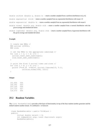 double uniform (double a, double b) – return a number sampled from a uniform distribution on [a, b]
double exponential (void) – return a number sampled from an exponential distribution with mean 1.0
double exponential (double k) – return a number sampled from an exponential distribution with mean k
double normal (double avg, double std) – return a number sampled from a normal distribution with the
    given average and standard deviation
double lognormal (double avg, double std) – return a number sampled from a lognormal distribution with
    the given average and standard deviation


Example


 /* create new RNGs */
 RNG arrival (23456);
 RNG size;

 /* set the RNGs to the appropriate substream */
 for (int i = 1; i < 3; i++) {
   arrival.reset_next_substream();
   size.reset_next_substream();
 }

 /* print the first 5 arrival times and sizes */
 for (int j = 0; j < 5; j++) {
   printf ("%-8.3f %-4dn", arrival.lognormal(5, 0.1),
             int(size.normal(500, 10)));
 }


Output


 161.826       506
 160.591       503
 157.145       509
 137.715       507
 118.573       496



25.2 Random Variables

The class RandomVariable provides a thin layer of functionality on top of the base random number generator and the
default random number stream. It is deﬁned in ~ns/ranvar.h:


  class RandomVariable : public TclObject {
  public:
        virtual double value() = 0;
        int command(int argc, const char*const* argv);
        RandomVariable();


                                                       227
 