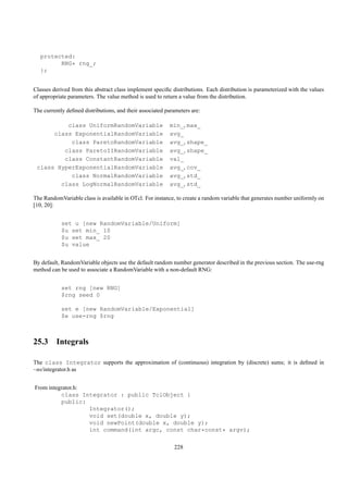 protected:
         RNG* rng_;
   };


Classes derived from this abstract class implement speciﬁc distributions. Each distribution is parameterized with the values
of appropriate parameters. The value method is used to return a value from the distribution.

The currently deﬁned distributions, and their associated parameters are:

          class UniformRandomVariable                     min_, max_
      class ExponentialRandomVariable                     avg_
           class ParetoRandomVariable                     avg_, shape_
         class ParetoIIRandomVariable                     avg_, shape_
         class ConstantRandomVariable                     val_
 class HyperExponentialRandomVariable                     avg_, cov_
           class NormalRandomVariable                     avg_, std_
        class LogNormalRandomVariable                     avg_, std_

The RandomVariable class is available in OTcl. For instance, to create a random variable that generates number uniformly on
[10, 20]:


            set u [new RandomVariable/Uniform]
            $u set min_ 10
            $u set max_ 20
            $u value


By default, RandomVariable objects use the default random number generator described in the previous section. The use-rng
method can be used to associate a RandomVariable with a non-default RNG:


            set rng [new RNG]
            $rng seed 0

            set e [new RandomVariable/Exponential]
            $e use-rng $rng



25.3 Integrals

The class Integrator supports the approximation of (continuous) integration by (discrete) sums; it is deﬁned in
~ns/integrator.h as


From integrator.h:
          class Integrator : public TclObject {
          public:
                   Integrator();
                   void set(double x, double y);
                   void newPoint(double x, double y);
                   int command(int argc, const char*const* argv);

                                                            228
 