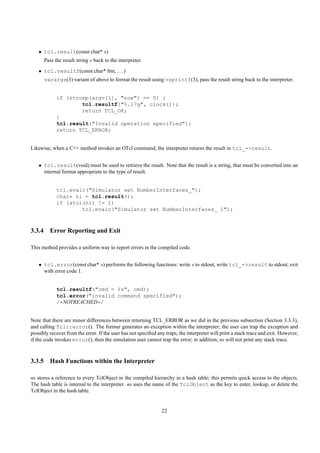 • tcl.result(const char* s)
      Pass the result string s back to the interpreter.
   • tcl.resultf(const char* fmt, . . . )
      varargs(3) variant of above to format the result using vsprintf(3), pass the result string back to the interpreter.


            if (strcmp(argv[1], "now") == 0) {
                    tcl.resultf("%.17g", clock());
                    return TCL_OK;
            }
            tcl.result("Invalid operation specified");
            return TCL_ERROR;


Likewise, when a C++ method invokes an OTcl command, the interpreter returns the result in tcl_->result.


   • tcl.result(void) must be used to retrieve the result. Note that the result is a string, that must be converted into an
     internal format appropriate to the type of result.


            tcl.evalc("Simulator set NumberInterfaces_");
            char* ni = tcl.result();
            if (atoi(ni) != 1)
                    tcl.evalc("Simulator set NumberInterfaces_ 1");



3.3.4 Error Reporting and Exit

This method provides a uniform way to report errors in the compiled code.


   • tcl.error(const char* s) performs the following functions: write s to stdout; write tcl_->result to stdout; exit
     with error code 1.


            tcl.resultf("cmd = %s", cmd);
            tcl.error("invalid command specified");
            /*NOTREACHED*/


Note that there are minor differences between returning TCL_ERROR as we did in the previous subsection (Section 3.3.3),
and calling Tcl::error(). The former generates an exception within the interpreter; the user can trap the exception and
possibly recover from the error. If the user has not speciﬁed any traps, the interpreter will print a stack trace and exit. However,
if the code invokes error(), then the simulation user cannot trap the error; in addition, ns will not print any stack trace.



3.3.5 Hash Functions within the Interpreter

ns stores a reference to every TclObject in the compiled hierarchy in a hash table; this permits quick access to the objects.
The hash table is internal to the interpreter. ns uses the name of the TclObject as the key to enter, lookup, or delete the
TclObject in the hash table.


                                                                22
 