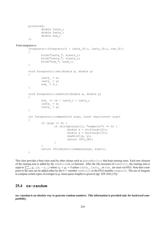protected:
                   double lastx_;
                   double lasty_;
                   double sum_;
           };

From integrator.cc:
          Integrator::Integrator() : lastx_(0.), lasty_(0.), sum_(0.)
          {
                    bind("lastx_", &lastx_);
                    bind("lasty_", &lasty_);
                    bind("sum_", &sum_);
          }

           void Integrator::set(double x, double y)
           {
                   lastx_ = x;
                   lasty_ = y;
                   sum_ = 0.;
           }

           void Integrator::newPoint(double x, double y)
           {
                   sum_ += (x - lastx_) * lasty_;
                   lastx_ = x;
                   lasty_ = y;
           }

           int Integrator::command(int argc, const char*const* argv)
           {
                   if (argc == 4) {
                           if (strcmp(argv[1], "newpoint") == 0) {
                                   double x = atof(argv[2]);
                                   double y = atof(argv[3]);
                                   newPoint(x, y);
                                   return (TCL_OK);
                           }
                   }
                   return (TclObject::command(argc, argv));
           }


This class provides a base class used by other classes such as QueueMonitor that keep running sums. Each new element
of the running sum is added by the newPoint(x, y) function. After the kth execution of newPoint, the running sum is
equal to k yi−1 (xi − xi−1 ) where x0 = y0 = 0 unless lastx_, lasty_, or sum_ are reset via OTcl. Note that a new
            i=1
point in the sum can be added either by the C++ member newPoint or the OTcl member newpoint. The use of integrals
to compute certain types of averages (e.g. mean queue lengths) is given in (pp. 429–430, [15]).



25.4 ns-random

ns-random is an obsolete way to generate random numbers. This information is provided only for backward com-
patibility.

                                                        229
 