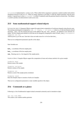 ns-random is implemented in ~ns/misc.{cc,h}. When called with no argument, it generates a random number with uniform
distribution between 0 and MAXINT. When an integer argument is provided, it seeds the random generater with the given
number. A special case is when ns-random 0 is called, it randomly seeds the generator based on current time. This feature
is useful to produce non-deterministic results across runs.



25.5 Some mathematical-support related objects

I NTEGRATOR OBJECTS Integrator Objects support the approximate computation of continuous integrals using discrete sums.
The running sum(integral) is computed as: sum_ += [lasty_ * (x lastx_)] where (x, y) is the last element entered
and (lastx_, lasty_) was the element previous to that added to the sum. lastx_ and lasty_ are updated as new elements are
added. The ﬁrst sample point defaults to (0,0) that can be changed by changing the values of (lastx_,lasty_). $integrator
newpoint <x> <y>
Add the point (x,y) to the sum. Note that it does not make sense for x to be less than lastx_.

There are no conﬁguration parameters speciﬁc to this object.


State Variables are:


lastx_ x-coordinate of the last sample point.
lasty_ y-coordinate of the last sample point.
sum_ Running sum (i.e. the integral) of the sample points.


S AMPLES O BJECT Samples Objects support the computation of mean and variance statistics for a given sample.

$samples mean
Returns mean of the sample.

$samples variance
Returns variance of the sample.

$samples cnt
Returns a count of the sample points considered.

$samples reset
Reset the Samples object to monitor a fresh set of samples.

There are no conﬁguration parameters or state variables speciﬁc to this object.



25.6 Commands at a glance

Following is a list of mathematical support related commands commonly used in simulation scripts:


set rng [new RNG]
This creates a new random number generator.


                                                              230
 