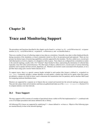 Chapter 26

Trace and Monitoring Support

The procedures and functions described in this chapter can be found in ~ns/trace.{cc, h}, ~ns/tcl/lib/ns-trace.tcl, ~ns/queue-
monitor.{cc, h}, ~ns/tcl/lib/ns-link.tcl, ~ns/packet.h, ~ns/ﬂowmon.cc, and ~ns/classiﬁer-hash.cc.

There are a number of ways of collecting output or trace data on a simulation. Generally, trace data is either displayed directly
during execution of the simulation, or (more commonly) stored in a ﬁle to be post-processed and analyzed. There are two
primary but distinct types of monitoring capabilities currently supported by the simulator. The ﬁrst, called traces, record each
individual packet as it arrives, departs, or is dropped at a link or queue. Trace objects are conﬁgured into a simulation as nodes
in the network topology, usually with a Tcl “Channel” object hooked to them, representing the destination of collected data
(typically a trace ﬁle in the current directory). The other types of objects, called monitors, record counts of various interesting
quantities such as packet and byte arrivals, departures, etc. Monitors can monitor counts associated with all packets, or on a
per-ﬂow basis using a ﬂow monitor below (Section 26.7).

To support traces, there is a special common header included in each packet (this format is deﬁned in ~ns/packet.h as
hdr_cmn). It presently includes a unique identiﬁer on each packet, a packet type ﬁeld (set by agents when they gener-
ate packets), a packet size ﬁeld (in bytes, used to determine the transmission time for packets), and an interface label (used
for computing multicast distribution trees).

Monitors are supported by a separate set of objects that are created and inserted into the network topology around queues.
They provide a place where arrival statistics and times are gathered and make use of the class Integrator (Section 25.3)
to compute statistics over time intervals.



26.1 Trace Support

The trace support in OTcl consists of a number of specialized classes visible in OTcl but implemented in C++, combined with
a set of Tcl helper procedures and classes deﬁned in the ns library.

All following OTcl classes are supported by underlying C++ classes deﬁned in ~ns/trace.cc. Objects of the following types
are inserted directly in-line in the network topology:




                                                               232
 