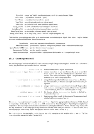 Trace/Hop      trace a “hop” (XXX what does this mean exactly; it is not really used XXX)
       Trace/Enque      a packet arrival (usually at a queue)
       Trace/Deque      a packet departure (usually at a queue)
        Trace/Drop      packet drop (packet delivered to drop-target)
        Trace/Recv      packet receive event at the destination node of a link
     SnoopQueue/In      on input, collect a time/size sample (pass packet on)
   SnoopQueue/Out       on output, collect a time/size sample (pass packet on)
  SnoopQueue/Drop       on drop, collect a time/size sample (pass packet on)
 SnoopQueue/EDrop       on an "early" drop, collect a time/size sample (pass packet on)

Objects of the following types are added in the simulation and a referenced by the objects listed above. They are used to
aggregate statistics collected by the SnoopQueue objects:

            QueueMonitor         receive and aggregate collected samples from snoopers
        QueueMonitor/ED          queue-monitor capable of distinguishing between “early” and standard packet drops
 QueueMonitor/ED/Flowmon         per-ﬂow statistics monitor (manager)
    QueueMonitor/ED/Flow         per-ﬂow statistics container
     QueueMonitor/Compat         a replacement for a standard QueueMonitor when ns v1 compatibility is in use



26.1.1 OTcl Helper Functions

The following helper functions may be used within simulation scripts to help in attaching trace elements (see ~ns/tcl/lib/ns-
lib.tcl); they are instance procedures of the class Simulator:

                     flush-trace {}                    ﬂush buffers for all trace objects in simulation
 create-trace { type file src dst }                    create a trace object of type type between the given src and dest
                                                       nodes. If ﬁle is non-null, it is interpreted as a Tcl channel and is
                                                       attached to the newly-created trace object. The procedure returns
                                                       the handle to the newly created trace object.
             trace-queue { n1 n2 file }                arrange for tracing on the link between nodes n1 and n2. This func-
                                                       tion calls create-trace, so the same rules apply with respect to the ﬁle
                                                       argument.
          trace-callback{ ns command }                 arranges to call command when a line is to be traced. The procedure
                                                       treats command as a string and evaluates it for every line traced. See
                                                       ~ns/tcl/ex/callback_demo.tcl for additional details on usage.
                  monitor-queue { n1 n2 }              this function calls the init-monitor function on the link be-
                                                       tween nodes n1 and n2.
             drop-trace { n1 n2 trace }                the given trace object is made the drop-target of the queue associated
                                                       with the link between nodes n1 and n2.

The create-trace{} procedure is used to create a new Trace object of the appropriate kind and attach an Tcl I/O channel
to it (typically a ﬁle handle). The src_ and dst_ ﬁelds are are used by the underlying C++ object for producing the trace
output ﬁle so that trace output can include the node addresses deﬁning the endpoints of the link which is being traced. Note
that they are not used for matching. Speciﬁcally, these values in no way relate to the packet header src and dst ﬁelds, which
are also displayed when tracing. See the description of the Trace class below (Section 26.3).

The trace-queue function enables Enque, Deque, and Drop tracing on the link between nodes n1 and n2. The Link
trace procedure is described below (Section 26.2).


                                                            233
 