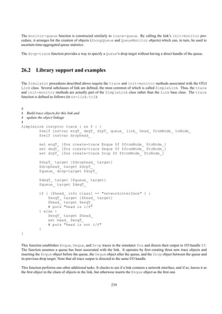 The monitor-queue function is constructed similarly to trace-queue. By calling the link’s init-monitor pro-
cedure, it arranges for the creation of objects (SnoopQueue and QueueMonitor objects) which can, in turn, be used to
ascertain time-aggregated queue statistics.

The drop-trace function provides a way to specify a Queue’s drop target without having a direct handle of the queue.



26.2 Library support and examples

The Simulator procedures described above require the trace and init-monitor methods associated with the OTcl
Link class. Several subclasses of link are deﬁned, the most common of which is called SimpleLink. Thus, the trace
and init-monitor methods are actually part of the SimpleLink class rather than the Link base class. The trace
function is deﬁned as follows (in ns-link.tcl):


#
# Build trace objects for this link and
# update the object linkage
#
SimpleLink instproc trace { ns f } {
           $self instvar enqT_ deqT_ drpT_ queue_ link_ head_ fromNode_ toNode_
           $self instvar drophead_

            set enqT_ [$ns create-trace Enque $f $fromNode_ $toNode_]
            set deqT_ [$ns create-trace Deque $f $fromNode_ $toNode_]
            set drpT_ [$ns create-trace Drop $f $fromNode_ $toNode_]

            $drpT_ target [$drophead_ target]
            $drophead_ target $drpT_
            $queue_ drop-target $drpT_

            $deqT_ target [$queue_ target]
            $queue_ target $deqT_

            if { [$head_ info class] == "networkinterface" } {
                $enqT_ target [$head_ target]
                $head_ target $enqT_
                # puts "head is i/f"
            } else {
                $enqT_ target $head_
                set head_ $enqT_
                # puts "head is not i/f"
            }
}


This function establishes Enque, Deque, and Drop traces in the simulator $ns and directs their output to I/O handle $f.
The function assumes a queue has been associated with the link. It operates by ﬁrst creating three new trace objects and
inserting the Enque object before the queue, the Deque object after the queue, and the Drop object between the queue and
its previous drop target. Note that all trace output is directed to the same I/O handle.

This function performs one other additional tasks. It checks to see if a link contains a network interface, and if so, leaves it as
the ﬁrst object in the chain of objects in the link, but otherwise inserts the Enque object as the ﬁrst one.


                                                               234
 