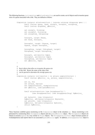 The following functions, init-monitor and attach-monitor, are used to create a set of objects used to monitor queue
sizes of a queue associated with a link. They are deﬁned as follows:


           SimpleLink instproc attach-monitors { insnoop outsnoop dropsnoop qmon } {
                   $self instvar queue_ head_ snoopIn_ snoopOut_ snoopDrop_
                   $self instvar drophead_ qMonitor_

                      set snoopIn_ $insnoop
                      set snoopOut_ $outsnoop
                      set snoopDrop_ $dropsnoop

                      $snoopIn_ target $head_
                      set head_ $snoopIn_

                      $snoopOut_ target [$queue_ target]
                      $queue_ target $snoopOut_

                      $snoopDrop_ target [$drophead_ target]
                      $drophead_ target $snoopDrop_

                      $snoopIn_ set-monitor $qmon
                      $snoopOut_ set-monitor $qmon
                      $snoopDrop_ set-monitor $qmon
                      set qMonitor_ $qmon
           }

           #
           # Insert objects that allow us to monitor the queue size
           # of this link. Return the name of the object that
           # can be queried to determine the average queue size.
           #
           SimpleLink instproc init-monitor { ns qtrace sampleInterval} {
                       $self instvar qMonitor_ ns_ qtrace_ sampleInterval_

                      set   ns_ $ns
                      set   qtrace_ $qtrace
                      set   sampleInterval_ $sampleInterval
                      set   qMonitor_ [new QueueMonitor]

                      $self attach-monitors [new SnoopQueue/In] 
                              [new SnoopQueue/Out] [new SnoopQueue/Drop] $qMonitor_

                      set bytesInt_ [new Integrator]
                      $qMonitor_ set-bytes-integrator $bytesInt_
                      set pktsInt_ [new Integrator]
                      $qMonitor_ set-pkts-integrator $pktsInt_
                      return $qMonitor_
           }


These functions establish queue monitoring on the SimpleLink object in the simulator ns. Queue monitoring is im-
plemented by constructing three SnoopQueue objects and one QueueMonitor object. The SnoopQueue objects are
linked in around a Queue in a way similar to Trace objects. The SnoopQueue/In(Out) object monitors packet ar-
rivals(departures) and reports them to an associated QueueMonitor agent. In addition, a SnoopQueue/Out object is


                                                       235
 