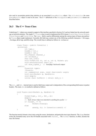 also used to accumulate packet drop statistics to an associated QueueMonitor object. For init-monitor the same
QueueMonitor object is used in all cases. The C++ deﬁnitions of the SnoopQueue and QueueMonitor classes are
described below.



26.3 The C++ Trace Class

Underlying C++ objects are created in support of the interface speciﬁed in Section 26.3 and are linked into the network topol-
ogy as network elements. The single C++ Trace class is used to implement the OTcl classes Trace/Hop, Trace/Enque,
Trace/Deque, and Trace/Drop. The type_ ﬁeld is used to differentiate among the various types of traces any particu-
lar Trace object might implement. Currently, this ﬁeld may contain one of the following symbolic characters: + for enque,
- for deque, h for hop, and d for drop. The overall class is deﬁned as follows in ~ns/trace.cc:


            class Trace : public Connector {
             protected:
                    int type_;
                    nsaddr_t src_;
                    nsaddr_t dst_;
                    Tcl_Channel channel_;
                    int callback_;
                    char wrk_[256];
                    void format(int tt, int s, int d, Packet* p);
                    void annotate(const char* s);
                    int show_tcphdr_; // bool ﬂags; backward compat
             public:
                    Trace(int type);
                    ~Trace();
                    int command(int argc, const char*const* argv);
                    void recv(Packet* p, Handler*);
                    void dump();
                    inline char* buffer() { return (wrk_); }
            };


The src_, and dst_ internal state is used to label trace output and is independent of the corresponding ﬁeld names in packet
headers. The main recv() method is deﬁned as follows:


            void Trace::recv(Packet* p, Handler* h)
            {
                    format(type_, src_, dst_, p);
                    dump();
                    /* hack: if trace object not attached to anything free packet */
                    if (target_ == 0)
                              Packet::free(p);
                    else
                              send(p, h); /* Connector::send() */
            }


The function merely formats a trace entry using the source, destination, and particular trace type character. The dump function
writes the formatted entry out to the I/O handle associated with channel_. The format function, in effect, dictates the
trace ﬁle format.


                                                             236
 