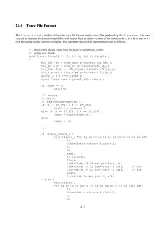 26.4 Trace File Format

The Trace::format() method deﬁnes the trace ﬁle format used in trace ﬁles produced by the Trace class. It is con-
structed to maintain backward compatibility with output ﬁles in earlier versions of the simulator (i.e., ns v1) so that ns v1
post-processing scripts continue to operate. The important pieces of its implementation are as follows:

            // this function should retain some backward-compatibility, so that
            // scripts don’t break.
            void Trace::format(int tt, int s, int d, Packet* p)
            {
                       hdr_cmn *th = (hdr_cmn*)p->access(off_cmn_);
                       hdr_ip *iph = (hdr_ip*)p->access(off_ip_);
                       hdr_tcp *tcph = (hdr_tcp*)p->access(off_tcp_);
                       hdr_rtp *rh = (hdr_rtp*)p->access(off_rtp_);
                       packet_t t = th->ptype();
                       const char* name = packet_info.name(t);

                        if (name == 0)
                                abort();

                        int seqno;
                        /* XXX */
                        /* CBR’s now have seqno’s too */
                        if (t == PT_RTP || t == PT_CBR)
                                 seqno = rh->seqno();
                        else if (t == PT_TCP || t == PT_ACK)
                                 seqno = tcph->seqno();
                        else
                                 seqno = -1;

                        ...

                        if (!show_tcphdr_) {
                                 sprintf(wrk_, "%c %g %d %d %s %d %s %d %d.%d %d.%d                             %d %d",
                                         tt,
                                         Scheduler::instance().clock(),
                                         s,
                                         d,
                                         name,
                                         th->size(),
                                         flags,
                                         iph->flowid() /* was p->class_ */,
                                         iph->src() >> 8, iph->src() & 0xff,     //                             XXX
                                         iph->dst() >> 8, iph->dst() & 0xff,     //                             XXX
                                         seqno,
                                         th->uid() /* was p->uid_ */);
                        } else {
                                 sprintf(wrk_,
                                 "%c %g %d %d %s %d %s %d %d.%d %d.%d %d %d %d 0x%x                             %d",
                                         tt,
                                         Scheduler::instance().clock(),
                                         s,
                                         d,

                                                            237
 