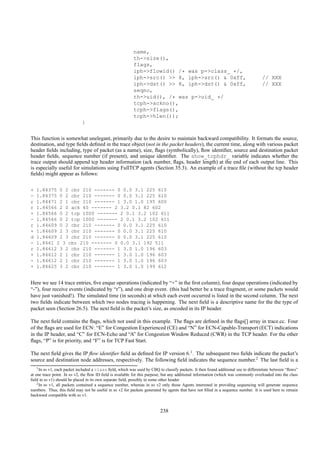 name,
                                                           th->size(),
                                                           flags,
                                                           iph->flowid() /* was p->class_ */,
                                                           iph->src() >> 8, iph->src() & 0xff,                                       // XXX
                                                           iph->dst() >> 8, iph->dst() & 0xff,                                       // XXX
                                                           seqno,
                                                           th->uid(), /* was p->uid_ */
                                                           tcph->ackno(),
                                                           tcph->flags(),
                                                           tcph->hlen());
                             }

This function is somewhat unelegant, primarily due to the desire to maintain backward compatibility. It formats the source,
destination, and type ﬁelds deﬁned in the trace object (not in the packet headers), the current time, along with various packet
header ﬁelds including, type of packet (as a name), size, ﬂags (symbolically), ﬂow identiﬁer, source and destination packet
header ﬁelds, sequence number (if present), and unique identiﬁer. The show_tcphdr_ variable indicates whether the
trace output should append tcp header information (ack number, ﬂags, header length) at the end of each output line. This
is especially useful for simulations using FullTCP agents (Section 35.3). An example of a trace ﬁle (without the tcp header
ﬁelds) might appear as follows:

+   1.84375 0 2 cbr 210 ------- 0 0.0 3.1 225 610
-   1.84375 0 2 cbr 210 ------- 0 0.0 3.1 225 610
r   1.84471 2 1 cbr 210 ------- 1 3.0 1.0 195 600
r   1.84566 2 0 ack 40 ------- 2 3.2 0.1 82 602
+   1.84566 0 2 tcp 1000 ------- 2 0.1 3.2 102 611
-   1.84566 0 2 tcp 1000 ------- 2 0.1 3.2 102 611
r   1.84609 0 2 cbr 210 ------- 0 0.0 3.1 225 610
+   1.84609 2 3 cbr 210 ------- 0 0.0 3.1 225 610
d   1.84609 2 3 cbr 210 ------- 0 0.0 3.1 225 610
-   1.8461 2 3 cbr 210 ------- 0 0.0 3.1 192 511
r   1.84612 3 2 cbr 210 ------- 1 3.0 1.0 196 603
+   1.84612 2 1 cbr 210 ------- 1 3.0 1.0 196 603
-   1.84612 2 1 cbr 210 ------- 1 3.0 1.0 196 603
+   1.84625 3 2 cbr 210 ------- 1 3.0 1.0 199 612


Here we see 14 trace entries, ﬁve enque operations (indicated by “+” in the ﬁrst column), four deque operations (indicated by
“-”), four receive events (indicated by “r”), and one drop event. (this had better be a trace fragment, or some packets would
have just vanished!). The simulated time (in seconds) at which each event occurred is listed in the second column. The next
two ﬁelds indicate between which two nodes tracing is happening. The next ﬁeld is a descriptive name for the the type of
packet seen (Section 26.5). The next ﬁeld is the packet’s size, as encoded in its IP header.

The next ﬁeld contains the ﬂags, which not used in this example. The ﬂags are deﬁned in the ﬂags[] array in trace.cc. Four
of the ﬂags are used for ECN: “E” for Congestion Experienced (CE) and “N” for ECN-Capable-Transport (ECT) indications
in the IP header, and “C” for ECN-Echo and “A” for Congestion Window Reduced (CWR) in the TCP header. For the other
ﬂags, “P” is for priority, and “F” is for TCP Fast Start.

The next ﬁeld gives the IP ﬂow identiﬁer ﬁeld as deﬁned for IP version 6.1 . The subsequent two ﬁelds indicate the packet’s
source and destination node addresses, respectively. The following ﬁeld indicates the sequence number.2 The last ﬁeld is a
    1 In ns v1, each packet included a class ﬁeld, which was used by CBQ to classify packets. It then found additional use to differentiate between “ﬂows”

at one trace point. In ns v2, the ﬂow ID ﬁeld is available for this purpose, but any additional information (which was commonly overloaded into the class
ﬁeld in ns v1) should be placed in its own separate ﬁeld, possibly in some other header
    2 In ns v1, all packets contained a sequence number, whereas in ns v2 only those Agents interested in providing sequencing will generate sequence

numbers. Thus, this ﬁeld may not be useful in ns v2 for packets generated by agents that have not ﬁlled in a sequence number. It is used here to remain
backward compatible with ns v1.


                                                                          238
 