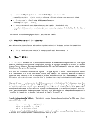 • tcl.enter(TclObject* o) will insert a pointer to the TclObject o into the hash table.
       It is used by TclClass::create_shadow() to insert an object into the table, when that object is created.
    • tcl.lookup(char* s) will retrieve the TclObject with the name s.
       It is used by TclObject::lookup().
    • tcl.remove(TclObject* o) will delete references to the TclObject o from the hash table.
       It is used by TclClass::delete_shadow() to remove an existing entry from the hash table, when that object is
       deleted.


These functions are used internally by the class TclObject and class TclClass.



3.3.6 Other Operations on the Interpreter

If the above methods are not sufﬁcient, then we must acquire the handle to the interpreter, and write our own functions.


    • tcl.interp(void) returns the handle to the interpreter that is stored within the class Tcl.



3.4 Class TclObject

class TclObject is the base class for most of the other classes in the interpreted and compiled hierarchies. Every object
in the class TclObject is created by the user from within the interpreter. An equivalent shadow object is created in the compiled
hierarchy. The two objects are closely associated with each other. The class TclClass, described in the next section, contains
the mechanisms that perform this shadowing.

In the rest of this document, we often refer to an object as a TclObject1 . By this, we refer to a particular object that is either
in the class TclObject, or in a class that is derived from the class TclObject. If it is necessary, we will explicitly qualify
whether that object is an object within the interpreter, or an object within the compiled code. In such cases, we will use the
abbreviations “interpreted object”, and “compiled object” to distinguish the two. and within the compiled code respectively.


Differences from ns v1 Unlike ns v1, the class TclObject subsumes the earlier functions of the NsObject class. It therefore
stores the interface variable bindings (Section 3.4.2) that tie OTcl instance variables in the interpreted object to corresponding
C++ member variables in the compiled object. The binding is stronger than in ns v1 in that any changes to the OTcl variables
are trapped, and the current C++ and OTcl values are made consistent after each access through the interpreter. The consis-
tency is done through the class InstVar (Section 3.8). Also unlike ns v1, objects in the class TclObject are no longer stored as
a global link list. Instead, they are stored in a hash table in the class Tcl (Section 3.3.5).


Example conﬁguration of a TclObject The following example illustrates the conﬁguration of an SRM agent (class
Agent/SRM/Adaptive).


               set srm [new Agent/SRM/Adaptive]
               $srm set packetSize_ 1024
               $srm traffic-source $s0
    1 In the latest release of ns and ns/tclcl, this object has been renamed to SplitObjefct, which more accurately reﬂects its nature of existence. However,

for the moment, we will continue to use the term TclObject to refer to these objects and this class.


                                                                            23
 