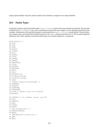 unique packet identiﬁer. Each new packet created in the simulation is assigned a new, unique identiﬁer.



26.5 Packet Types

Each packet contains a packet type ﬁeld used by Trace::format to print out the type of packet encountered. The type ﬁeld
is deﬁned in the TraceHeader class, and is considered to be part of the trace support; it is not interpreted elsewhere in the
simulator. Initialization of the type ﬁeld in packets is performed by the Agent::allocpkt(void) method. The type ﬁeld is
set to integer values associated with the deﬁnition passed to the Agent constructor (Section 10.6.3). The currently-supported
deﬁnitions, their values, and their associated symblic names are as follows (deﬁned in ~ns/packet.h):


enum packet_t {
PT_TCP,
PT_UDP,
PT_CBR,
PT_AUDIO,
PT_VIDEO,
PT_ACK,
PT_START,
PT_STOP,
PT_PRUNE,
PT_GRAFT,
PT_GRAFTACK,
PT_JOIN,
PT_ASSERT,
PT_MESSAGE,
PT_RTCP,
PT_RTP,
PT_RTPROTO_DV,
PT_CtrMcast_Encap,
PT_CtrMcast_Decap,
PT_SRM,
/* simple signalling messages */
PT_REQUEST,
PT_ACCEPT,
PT_CONFIRM,
PT_TEARDOWN,
PT_LIVE,// packet from live network
PT_REJECT,

PT_TELNET,// not needed: telnet use TCP
PT_FTP,
PT_PARETO,
PT_EXP,
PT_INVAL,
PT_HTTP,
/* new encapsulator */
PT_ENCAPSULATED,
PT_MFTP,
/* CMU/Monarch’s extnsions */
PT_ARP,
PT_MAC,


                                                            239
 